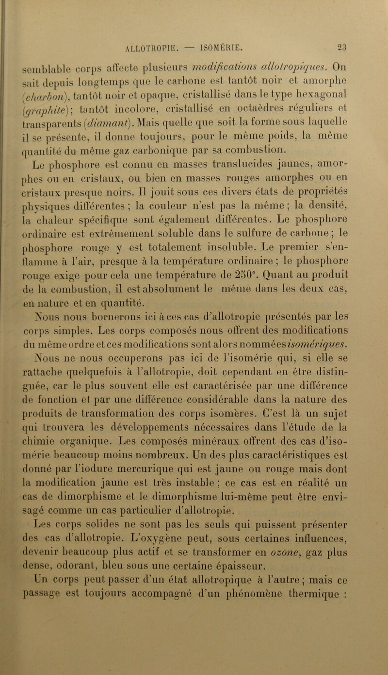 semblable corps affecte plusieurs modifications allotropiques. Ou sait depuis longtemps que le carbone est tantôt noir et amorphe [charbon), tantôt noir et opaque, cristallisé dans le type hexagonal [graphite)] tantôt incolore, cristallisé en octaèdres réguliers et transparents [diamant). Mais quelle que soit la forme sous laquelle il se présente, il donne toujours, pour le même poids, la même quantité du même gaz carbonique par sa combustion. Le phosphore est connu en masses translucides jaunes, amor- phes ou en cristaux, ou bien en masses rouges amorphes ou en cristaux presque noirs. Il jouit sous ces divers états de propriétés physiques différentes ; la couleur n’est pas la même ; la densité, la chaleur spécifique sont également différentes. Le phosphore ordinaire est extrêmement soluble dans le sulfure de carbone ; le phosphore rouge y est totalement insoluble. Le premier s’en- flamme à l’air, presque à la température ordinaire; le phosphore rouge exige pour cela une température de 250°. Quant au produit de la combustion, il est absolument le même dans les deux cas, en nature et en quantité. Nous nous bornerons ici à ces cas d’allotropie présentés par les corps simples. Les corps composés nous offrent des modifications du même ordre et ces modifications sont alors nomméesisomériques. Nous ne nous occuperons pas ici de l’isomérie qui, si elle se rattache quelquefois à l’allotropie, doit cependant en être distin- guée, car le plus souvent elle est caractérisée par une différence de fonction et par une différence considérable dans la nature des produits de transformation des corps isomères. C’est là un sujet qui trouvera les développements nécessaires dans l’étude de la chimie organique. Les composés minéraux offrent des cas d’iso- mérie beaucoup moins nombreux. Un des plus caractéristiques est donné par l’iodure mercurique qui est jaune ou rouge mais dont la modification jaune est très instable ; ce cas est en réalité un cas de dimorphisme et le dimorphisme lui-même peut être envi- sagé comme un cas particulier d’allotropie. Les corps solides ne sont pas les seuls qui puissent présenter des cas d’allotropie. L’oxygène peut, sous certaines influences, devenir beaucoup plus actif et se transformer en ozone, gaz plus dense, odorant, bleu sous une certaine épaisseur. lTn corps peut passer d’un état allotropique à l’autre ; mais ce passage est toujours accompagné d’un phénomène thermique :
