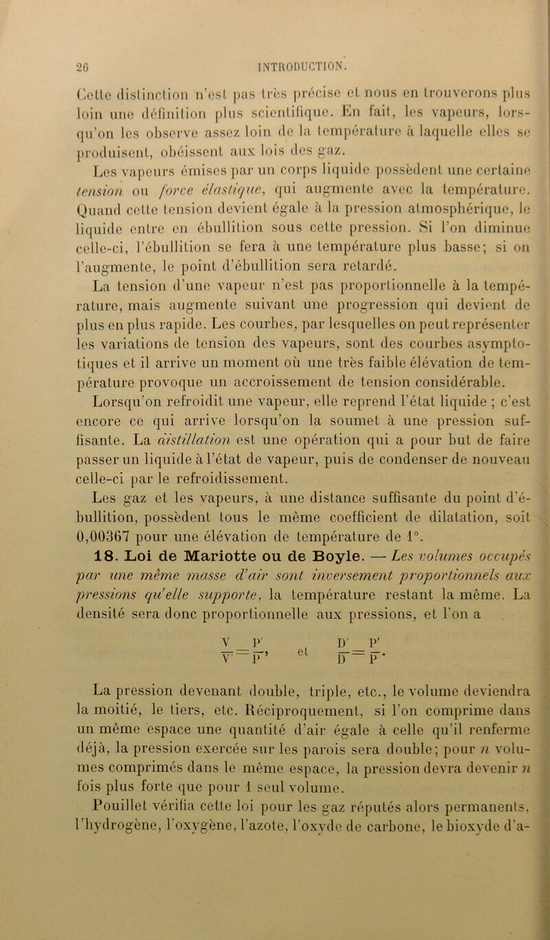(jOLie distinction n’est pas très précise et nous en trouverons plus loin une définition plus scientifique. En fait, les vapeurs, lors- qu’on les observe assez loin de la température à laquelle elles se produisent, obéissent aux lois des gaz. Les vapeurs émises par un corps liquide possèdent une certaine tension ou force élastique, qui augmente avec la température. Quand cette tension devient égale à la pression atmosphérique, le liquide entre en ébullition sous cette pression. Si l’on diminue celle-ci, l’ébullition se fera à une température plus basse; si on l’augmente, le point d’ébullition sera retardé. La tension d’une vapeur n’est pas proportionnelle à la tempé- rature, mais augmente suivant une progression qui devient de plus en plus rapide. Les courbes, par lesquelles on peut représenter les variations de tension des vapeurs, sont des courbes asympto- tiques et il arrive un moment où une très faible élévation de tem- pérature provoque un accroissement de tension considérable. Lorsqu’on refroidit une vapeur, elle reprend l’état liquide ; c’est encore ce qui arrive lorsqu’on la soumet à une pression suf- fisante. La distillation est une opération qui a pour but de faire passer un liquide à l’état de vapeur, puis de condenser de nouveau celle-ci par le refroidissement. Les gaz et les vapeurs, à une distance suffisante du point d'é- bullition, possèdent tous le même coefficient de dilatation, soit 0,00367 pour une élévation de température de 1°. 18. Loi de Mariotte ou de Boyle. — Les volumes occupés par une même masse d’air sont inversement proportionnels aux pressions qu’elle supporte, la température restant la même. La densité sera donc proportionnelle aux pressions, et l'on a d_p V P e 1J—P* La pression devenant double, triple, etc., le volume deviendra la moitié, le tiers, etc. Réciproquement, si l'on comprime dans un même espace une quantité d’air égale à celle qu’il renferme déjà, la pression exercée sur les parois sera double; pour n volu- mes comprimés dans le même espace, la pression devra devenir n fois plus forte que pour 1 seul volume. Pouillet vérifia cette loi pour les gaz réputés alors permanents, l’hydrogène, l'oxygène, l’azote, l’oxyde de carbone, le bioxyde d'a-