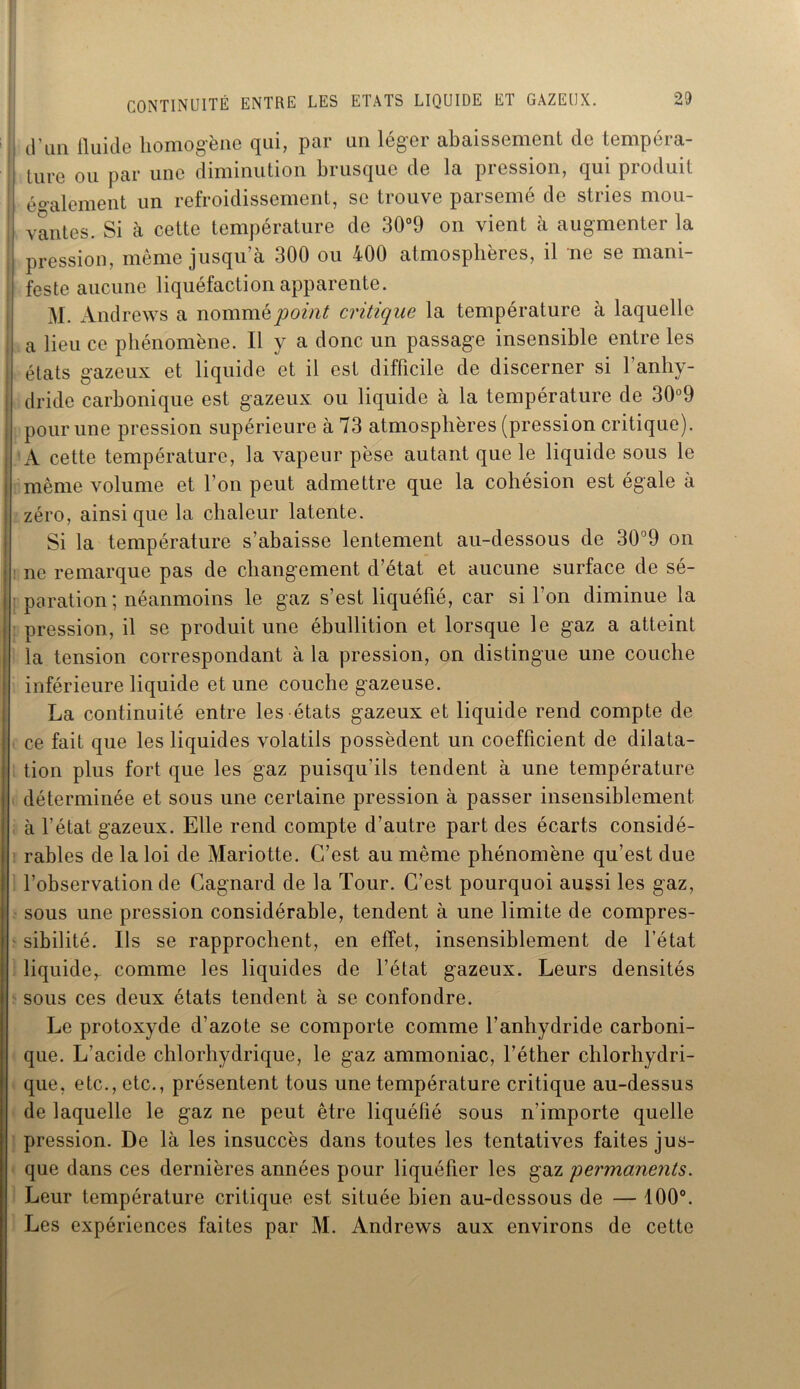 CONTINUITÉ ENTRE LES ETATS LIQUIDE ET GAZEUX. d’un iluide homogène qui, par un léger abaissement de tempéra- ture ou par une diminution brusque de la pression, qui produit également un refroidissement, se trouve parsemé de stries mou- vantes. Si à cette température de 30°9 on vient à augmenter la pression, même jusqu’à 300 ou 400 atmosphères, il ne se mani- feste aucune liquéfaction apparente. M. Andrews a nommé point critique la température à laquelle a lieu ce phénomène. Il y a donc un passage insensible entre les états gazeux et liquide et il est difficile de discerner si l’anhy- j dride carbonique est gazeux ou liquide à la température de 30°9 pour une pression supérieure à 73 atmosphères (pression critique). A cette température, la vapeur pèse autant que le liquide sous le ; même volume et l’on peut admettre que la cohésion est égale à zéro, ainsique la chaleur latente. Si la température s’abaisse lentement au-dessous de 30°9 on ne remarque pas de changement d’état et aucune surface de sé- * paration; néanmoins le gaz s’est liquéfié, car si l’on diminue la pression, il se produit une ébullition et lorsque le gaz a atteint la tension correspondant à la pression, on distingue une couche inférieure liquide et une couche gazeuse. La continuité entre les états gazeux et liquide rend compte de I ce fait que les liquides volatils possèdent un coefficient de dilata- tion plus fort que les gaz puisqu’ils tendent à une température déterminée et sous une certaine pression à passer insensiblement à l’état gazeux. Elle rend compte d’autre part des écarts considé- rables de la loi de Mariotte. C’est au même phénomène qu’est due l’observation de Cagnard de la Tour. C’est pourquoi aussi les gaz, sous une pression considérable, tendent à une limite de compres- sibilité. Ils se rapprochent, en effet, insensiblement de l’état liquide^ comme les liquides de l’état gazeux. Leurs densités sous ces deux états tendent à se confondre. Le protoxyde d’azote se comporte comme l’anhydride carboni- que. L’acide chlorhydrique, le gaz ammoniac, l’éther chlorhydri- que, etc., etc., présentent tous une température critique au-dessus de laquelle le gaz ne peut être liquéfié sous n’importe quelle pression. De là les insuccès dans toutes les tentatives faites jus- que dans ces dernières années pour liquéfier les gaz 'permanents. Leur température critique est située bien au-dessous de — 100°. Les expériences faites par M. Andrews aux environs de cette