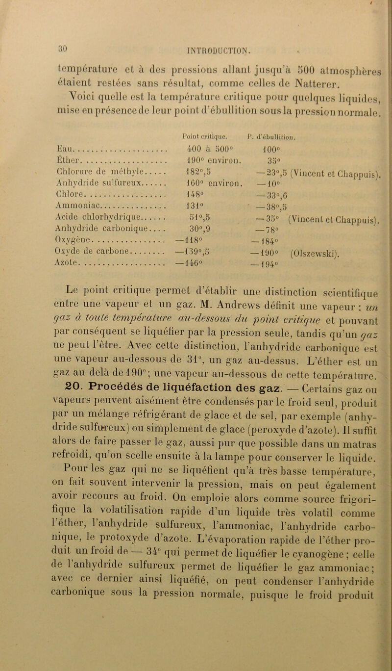 température et à des pressions allant jusqu’à 300 atmosphères étaient restées sans résultat, comme celles de Natterer. Yoici quelle est la température critique pour quelques liquides, mise en présence de leur point d’ébullition sous la pression normale. Eau Éther Chlorure de méthyle Anhydride sulfureux Chlore. . * Ammoniac Acide chlorhydrique Anhydride carbonique... . Oxygène Oxyde de carbone Azote Point critique. P. (Pébullition. 400 à 500° 190° environ. 182°,3 100° environ. 148° 131° 51°,5 30°,9 — 118° —139°,5 — 146° 100° 35° — 23°,3 (Vincent et Chappuis). — 10° — 33°, G — 38°,3 — 33° — 78° — 184° — 190° — 194° (Vincent et Chappuis). (Olszewski). Le point critique permet d’établir une distinction scientifique entre une vapeur et un gaz. M. Andrews définit une vapeur : un gaz à toute température au-dessous du point critique et pouvant par conséquent se liquéfier par la pression seule, tandis qu’un gaz ne peut l’être. Avec cette distinction, l’anhydride carbonique est une vapeur au-dessous de 31°, un gaz au-dessus. L’éther est un gaz au delà de 190°; une vapeur au-dessous de cette température. 20. Procédés de liquéfaction des gaz. — Certains gaz ou vapeurs peuvent aisément être condensés par le froid seul, produit par un mélange réfrigérant de glace et de sel, par exemple (anhy- dride sulfureux) ou simplement de glace (peroxyde d’azote). 11 suffit alois de faire passer le gaz, aussi pur que possible dans un malras refroidi, qu on scelle ensuite à la lampe pour conserver le liquide. Pour les gaz qui ne se liquéfient qu’à très basse température, on fait souvent intervenir la pression, mais on peut également avoir îecours au froid. On emploie alors comme source frigori- fique la volatilisation rapide d’un liquide très volatil comme 1 éther, 1 anhydride sulfureux, l’ammoniac, l’anhydride carbo- nique, le protoxyde d’azote. L’évaporation rapide de l’éther pro- duit un froid de 34° qui permet de liquéfier le cyanogène; celle de 1 anhydride sulfureux permet de liquéfier le gaz ammoniac; avec ce dernier ainsi liquéfié, on peut condenser l’anhydride carbonique sous la pression normale, puisque le froid produit