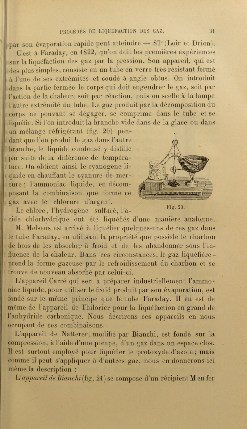 PROCÉDÉS DE LIQUEFACTION DES GAZ. 3J ' ■ I par son évaporation rapide peut atteindre — 87° (Loir et Drion). C’est à Faraday, en 1822, qu’on doit les premières expériences ! sur la liquéfaction des gaz par la pression. Son appareil, qui est ! des plus simples, consiste en un tube en verre très résistant fermé ; à l’une de ses extrémités et coudé à angle obtus. On introduit dans la partie fermée le corps qui doit engendrer le gaz, soit par l’action de la chaleur, soit par réaction, puis on scelle à la lampe l’autre extrémité du tube. Le gaz produit par la décomposition du corps ne pouvant se dégager, se comprime dans le tube et se liquéfie. Si l'on introduit la branche vide dans de la glace ou dans un mélange réfrigérant (fig. 20) pen- dant que l’on produit le gaz dans l’autre branche, le liquide condensé y distille par suite de la différence de tempéra- ture. On obtient ainsi le cyanogène li- quide en chauffant le cyanure de mer- cure ; l’ammoniac liquide, en décom- posant la combinaison que forme ce j gaz avec le chlorure d’argent. Le chlore, l’hydrogène sulfuré, l’a- cide chlorhydrique ont été liquéfiés d’une manière analogue. M. Melsens est arrivé à liquéfier quelques-uns de ces gaz dans le tube Faraday, en utilisant la propriété que possède le charbon de bois de les absorber à froid et de les abandonner sous l’in- fluence de la chaleur. Dans ces circonstances, le gaz liquéfiére- prend la forme gazeuse par le refroidissement du charbon et se trouve de nouveau absorbé par celui-ci. L'appareil Carré qui sert à préparer industriellement l’ammo- niac liquide, pour utiliser le froid produit par son évaporation, est fondé sur le même principe que le tube Faraday. Il en est de même de l’appareil de Thilorier pour la liquéfaction en grand de l’anhydride carbonique. Nous décrirons ces appareils en nous occupant de ces combinaisons. L’appareil de Natterer, modifié par Bianclii, est fondé sur la compression, à l’aide d’une pompe, d’un gaz dans un espace clos. Il est surtout employé pour liquéfier le protoxyde d’azote ; mais comme il peut s’appliquer a d’autres gaz, nous en donnerons ici même la description :