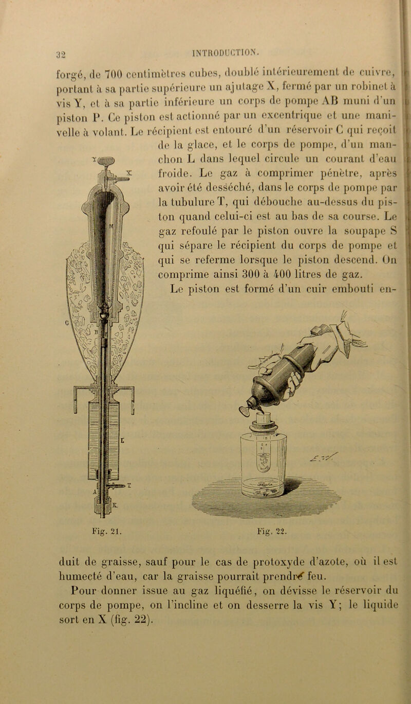 ÏG forgé, de 700 centimètres cubes, doublé intérieurement de cuivre, portant à sa partie supérieure un ajutage X, fermé par un robinet à vis Y, et à sa partie inférieure un corps de pompe AB muni d’un piston P. Ce piston est actionné par un excentrique et une mani- velle à volant. Le récipient est entouré d’un réservoir C qui reçoit de la glace, et le corps de pompe, d’un man- chon L dans lequel circule un courant d’eau froide. Le gaz à comprimer pénètre, après avoir été desséché, dans le corps de pompe par la tubulure T, qui débouche au-dessus du pis- ton quand celui-ci est au bas de sa course. Le gaz refoulé par le piston ouvre la soupape S qui sépare le récipient du corps de pompe et qui se referme lorsque le piston descend. On comprime ainsi 300 à 400 litres de gaz. Le piston est formé d’un cuir embouti en- ■ lllvWL «I l duit de graisse, sauf pour le cas de protoxyde d’azote, où il est humecté d’eau, car la graisse pourrait prendra feu. Pour donner issue au gaz liquéfié, on dévisse le réservoir du corps de pompe, on l’incline et on desserre la vis Y ; le liquide sort en X (fig. 22).