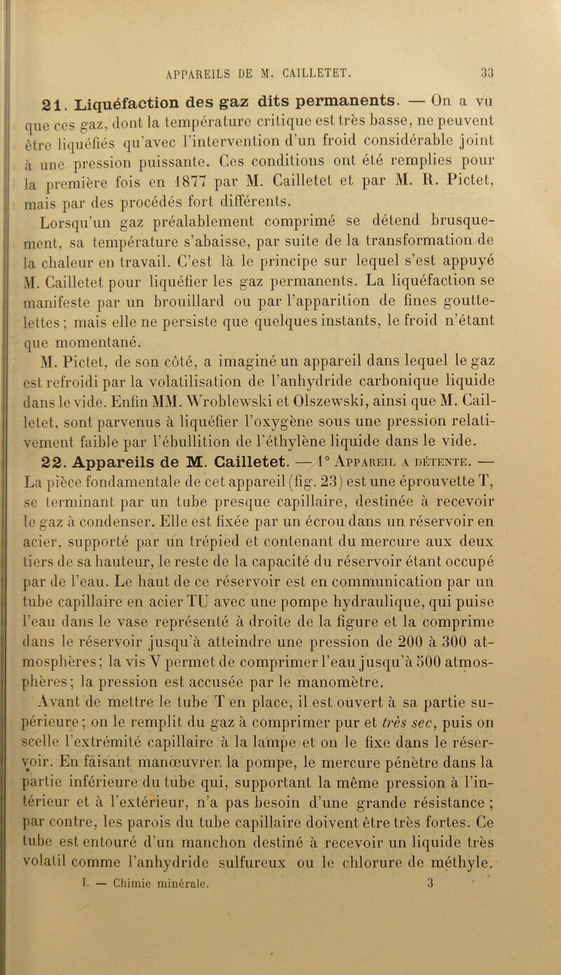 21. Liquéfaction des gaz dits permanents. — On a vu que ces gaz, dont la température critique est très basse, ne peuvent être liquéfiés qu'avec l’intervention d’un froid considérable joint à une pression puissante. Ces conditions ont été remplies pour la première fois en 1877 par M. Cailletet et par M. R. Pictet, mais par des procédés fort différents. Lorsqu’un gaz préalablement comprimé se détend brusque- ment, sa température s’abaisse, par suite de la transformation de la chaleur en travail. C’est là le principe sur lequel s’est appuyé M. Cailletet pour liquéfier les gaz permanents. La liquéfaction se manifeste par un brouillard ou par l’apparition de fines goutte- lettes ; mais elle ne persiste que quelques instants, le froid n’étant que momentané. M. Pictet, de son côté, a imaginé un appareil dans lequel le gaz est refroidi par la volatilisation de l’anhydride carbonique liquide dans le vide. Enfin MM. Wroblewski et Olszewski, ainsi que M. Cail- letet, sont parvenus à liquéfier l’oxygène sous une pression relati- vement faible par l'ébullition de l’éthylène liquide dans le vide. 22. Appareils de M. Cailletet. — 1° Appareil a détente. — La pièce fondamentale de cet appareil (fig. 23) est une éprouvette T, se terminant par un tube presque capillaire, destinée à recevoir le gaz à condenser. Elle est fixée par un écrou dans un réservoir en acier, supporté par un trépied et contenant du mercure aux deux tiers de sa hauteur, le reste de la capacité du réservoir étant occupé par de l’eau. Le haut de ce réservoir est en communication par un tube capillaire en acier TU avec une pompe hydraulique, qui puise l’eau dans le vase représenté à droite de la figure et la comprime dans le réservoir jusqu'à atteindre une pression de 200 à 300 at- mosphères ; la vis V permet de comprimer l’eau jusqu’à 500 atmos- phères; la pression est accusée par le manomètre. Avant de mettre le tube T en place, il est ouvert à sa partie su- périeure; on le remplit du gaz à comprimer pur et très sec, puis on scelle l’extrémité capillaire à la lampe et on le fixe dans le réser- voir. En faisant manœuvrer la pompe, le mercure pénètre dans la partie inférieure du tube qui, supportant la même pression à l’in- térieur et à l’extérieur, n’a pas besoin d’une grande résistance ; par contre, les parois du tube capillaire doivent être très fortes. Ce tube est entouré d’un manchon destiné à recevoir un liquide très volatil comme l’anhydride sulfureux ou le chlorure de méthyle. I. — Chimie minérale. 3 1