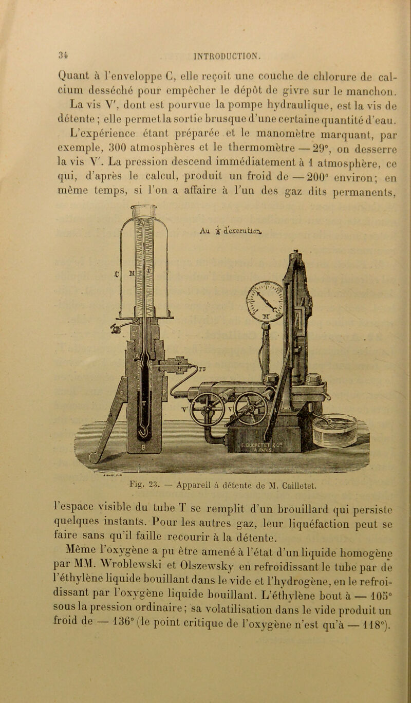 Quant à l'enveloppe G, elle reçoit une couche de chlorure de cal- cium desséché pour empêcher le dépôt de givre sur le manchon. La vis Y', dont est pourvue la pompe hydraulique, est la vis de détente ; elle permetla sortie brusque d’une certaine quantité d’eau. L’expérience étant préparée et le manomètre marquant, par exemple, 300 atmosphères et le thermomètre — 29°, on desserre la vis Y'. La pression descend, immédiatement à 1 atmosphère, ce qui, d’après le calcul, produit un froid de—200° environ; en même temps, si l’on a affaire à l’un des gaz dits permanents, Fig. 23. — Appareil à détente de M. Cailletet. 1 espace visible du tube T se remplit d'un brouillard qui persiste quelques instants. Pour les autres gaz, leur liquéfaction peut se faire sans qu’il faille recourir à la détente. Même 1 oxygène a pu être amené à l’état d’un liquide homogène par MM. Wroblewski et Olszewsky en refroidissant le tube par de 1 éthylène liquide bouillant dans le vide et l’hydrogène, en le refroi- dissant par 1 oxygène liquide bouillant. L’éthylène bout à — 105° sous la pression ordinaire ; sa volatilisation dans le vide produit un froid de 136° (le point critique de l'oxygène n’est qu’à — 118°).