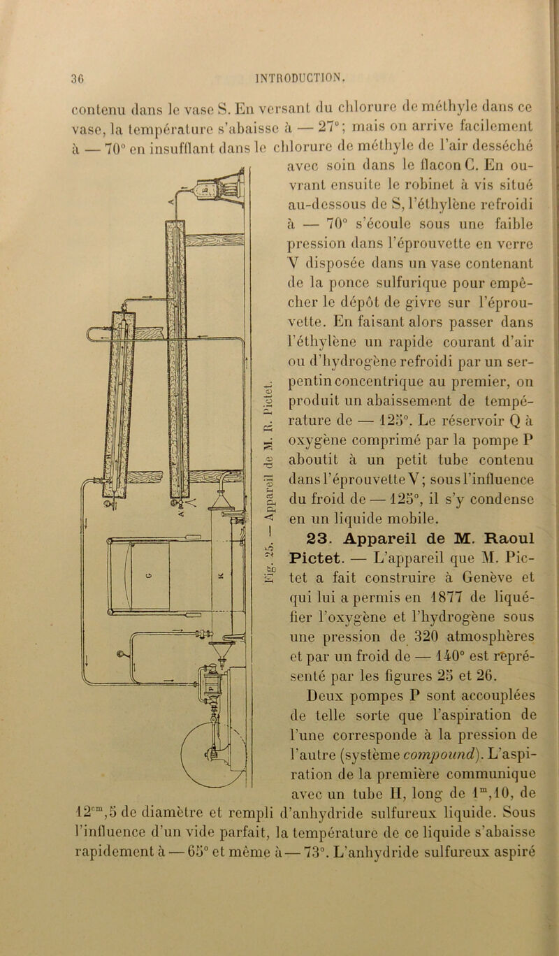 O O contenu dans le vase S. En versant du chlorure de méthyle dans ce vase, la température s’abaisse à — 27u; mais on arrive facilement à _ 70° en insufflant dans le chlorure de méthyle de l’air desséché avec soin dans le flacon G. En ou- vrant ensuite le robinet à vis situé au-dessous de S, l’éthylène refroidi à — 70° s’écoule sous une faible pression dans l’éprouvette en verre V disposée dans un vase contenant de la ponce sulfurique pour empê- cher le dépôt de givre sur l’éprou- vette. En faisant alors passer dans l’éthylène un rapide courant d’air ou d’hydrogène refroidi par un ser- pentin concentrique au premier, on produit un abaissement de tempé- rature de — 125°. Le réservoir Q à oxygène comprimé par la pompe P aboutit à un petit tube contenu dans l’éprouvette V ; sous l’influence du froid de — 125°, il s’y condense en un liquide mobile. 23. Appareil de M. Raoul Pictet. — L’appareil que M. Pic- tet a fait construire à Genève et qui lui a permis en 1877 de liqué- fier l'oxygène et l’hydrogène sous une pression de 320 atmosphères et par un froid de — 140° est repré- senté par les figures 23 et 26. Deux pompes P sont accouplées de telle sorte que l’aspiration de l’une corresponde à la pression de l'autre (système compound). L’aspi- ration de la première communique avec un tube II, long de 1m, 10, de 12cm,5 de diamètre et rempli d’anhydride sulfureux liquide. Sous l’influence d’un vide parfait, la température de ce liquide s’abaisse rapidement à — 63° et même à — 73°. L’anhvdride sulfureux aspiré CD D U d Cl, P* O th