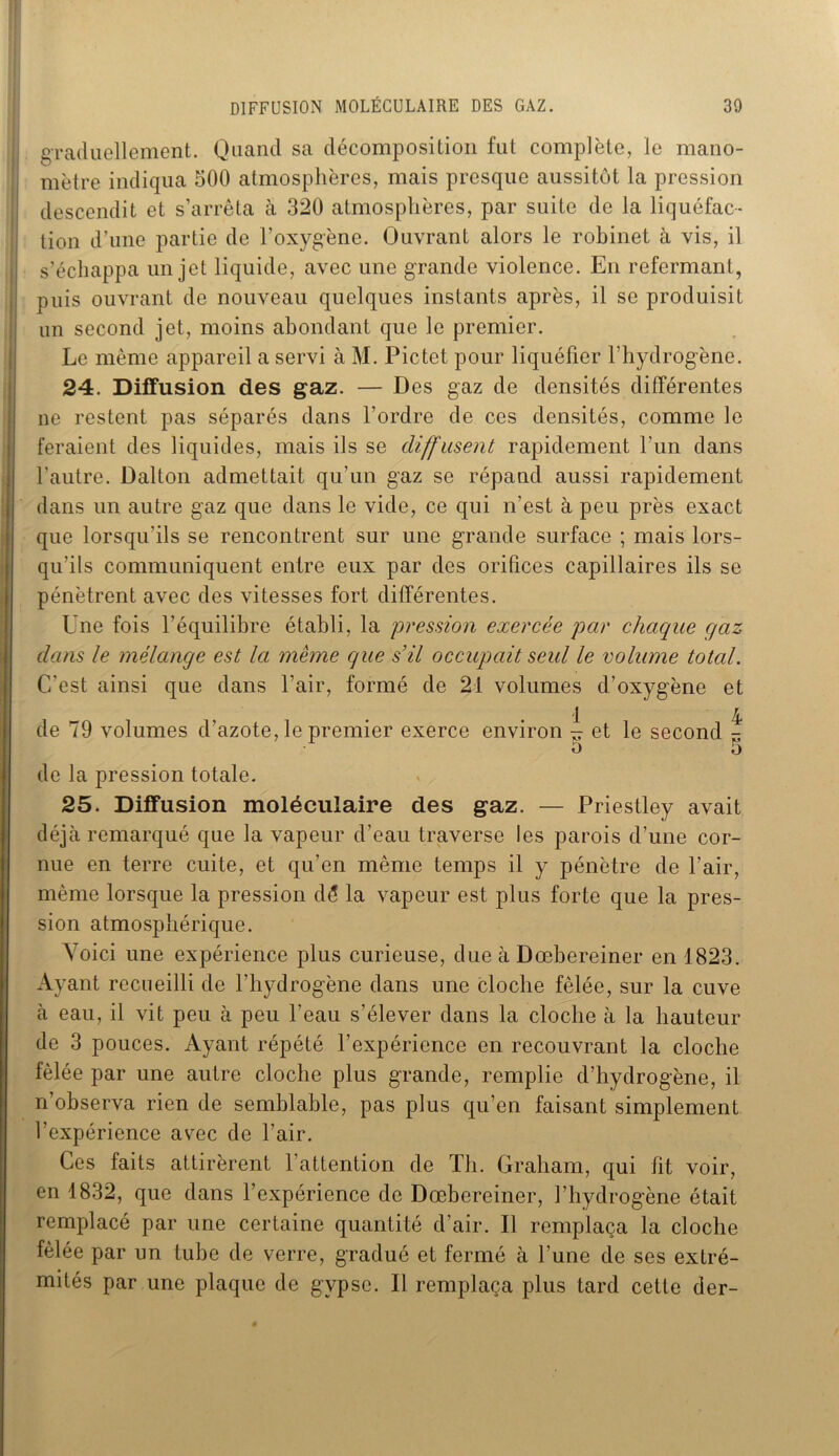 I graduellement. Quand sa décomposition fut complète, le mano- i mètre indiqua 500 atmosphères, mais presque aussitôt la pression descendit et s’arrêta à 320 atmosphères, par suite de la liquéfac- tion d’une partie de l’oxygène. Ouvrant alors le robinet à vis, il s’échappa un jet liquide, avec une grande violence. En refermant, puis ouvrant de nouveau quelques instants après, il se produisit un second jet, moins abondant que le premier. Le même appareil a servi à M. Pictet pour liquéfier l'hydrogène. 24. Diffusion des gaz. — Des gaz de densités différentes ne restent pas séparés dans l’ordre de ces densités, comme le feraient des liquides, mais ils se diffusent rapidement l’un dans l’autre. Dalton admettait qu’un gaz se répand aussi rapidement dans un autre gaz que dans le vide, ce qui n’est à peu près exact que lorsqu'ils se rencontrent sur une grande surface ; mais lors- qu’ils communiquent entre eux par des orifices capillaires ils se pénètrent avec des vitesses fort différentes. Une fois l’équilibre établi, la pression exercée par chaque cfaz dans le mélange est la meme que s’il occupait seul le volume total. C’est ainsi que dans l’air, formé de 21 volumes d’oxygène et de 79 volumes d’azote, le premier exerce environ ^ et le second ^ 5 5 de la pression totale. 25. Diffusion moléculaire des gaz. — Priestley avait déjà remarqué que la vapeur d’eau traverse les parois d’une cor- nue en terre cuite, et qu’en même temps il y pénètre de l'air, même lorsque la pression dé la vapeur est plus forte que la pres- sion atmosphérique. Voici une expérience plus curieuse, due à Dœbereiner en 1823. Ayant recueilli de l’hydrogène dans une cloche fêlée, sur la cuve à eau, il vit peu à peu l’eau s’élever dans la cloche à la hauteur de 3 pouces. Ayant répété l’expérience en recouvrant la cloche fêlée par une autre cloche plus grande, remplie d’hydrogène, il n’observa rien de semblable, pas plus qu’en faisant simplement l’expérience avec de l’air. Ces faits attirèrent l’attention de Th. Graham, qui fit voir, en 1832, que dans l’expérience de Dœbereiner, l’hydrogène était remplacé par une certaine quantité d’air. Il remplaça la cloche fêlée par un tube de verre, gradué et fermé à l’une de ses extré- mités par une plaque de gypse. Il remplaça plus tard cette der-