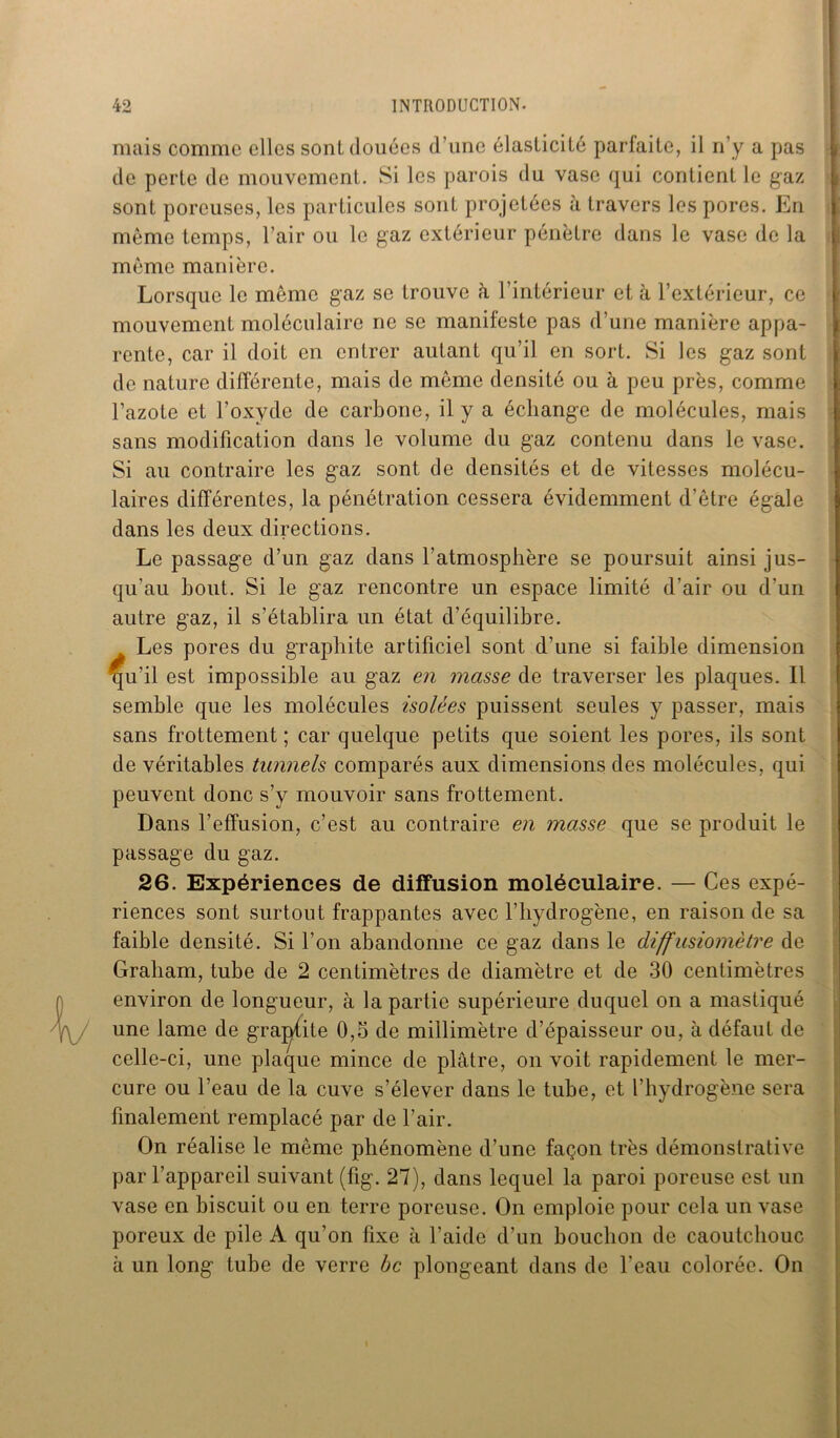 mais comme elles sont douées d’une élasticité parfaite, il n’y a pas de perte de mouvement. Si les parois du vase qui contient le gaz sont poreuses, les particules sont projetées à travers les pores. En môme temps, l’air ou le gaz extérieur pénètre dans le vase de la même manière. Lorsque le même gaz se trouve à l’intérieur et à l’extérieur, ce mouvement moléculaire ne se manifeste pas d’une manière appa- rente, car il doit en entrer autant qu’il en sort. Si les gaz sont de nature différente, mais de même densité ou à peu près, comme l’azote et l’oxyde de carbone, il y a échange de molécules, mais sans modification dans le volume du gaz contenu dans le vase. Si au contraire les gaz sont de densités et de vitesses molécu- laires différentes, la pénétration cessera évidemment d’être égale dans les deux directions. Le passage d’un gaz dans l’atmosphère se poursuit ainsi jus- qu'au bout. Si le gaz rencontre un espace limité d’air ou d’un autre gaz, il s’établira un état d’équilibre. Les pores du graphite artificiel sont d’une si faible dimension gu’il est impossible au gaz en masse de traverser les plaques. Il semble que les molécules isolées puissent seules y passer, mais sans frottement ; car quelque petits que soient les pores, ils sont de véritables tunnels comparés aux dimensions des molécules, qui peuvent donc s’y mouvoir sans frottement. Dans l’effusion, c’est au contraire en masse que se produit le passage du gaz. 26. Expériences de diffusion moléculaire. — Ces expé- riences sont surtout frappantes avec l’hydrogène, en raison de sa faible densité. Si l’on abandonne ce gaz dans le diffusiomètre de Graham, tube de 2 centimètres de diamètre et de 30 centimètres environ de longueur, à la partie supérieure duquel on a mastiqué une lame de gravite 0,5 de millimètre d’épaisseur ou, à défaut de celle-ci, une plaque mince de plâtre, on voit rapidement le mer- cure ou l’eau de la cuve s’élever dans le tube, et l’hydrogène sera finalement remplacé par de l’air. On réalise le même phénomène d’une façon très démonstrative par l’appareil suivant (fig. 27), dans lequel la paroi poreuse est un vase en biscuit ou en terre poreuse. On emploie pour cela un vase poreux de pile A qu’on fixe à l’aide d’un bouchon de caoutchouc à un long tube de verre bc plongeant dans de l'eau colorée. On