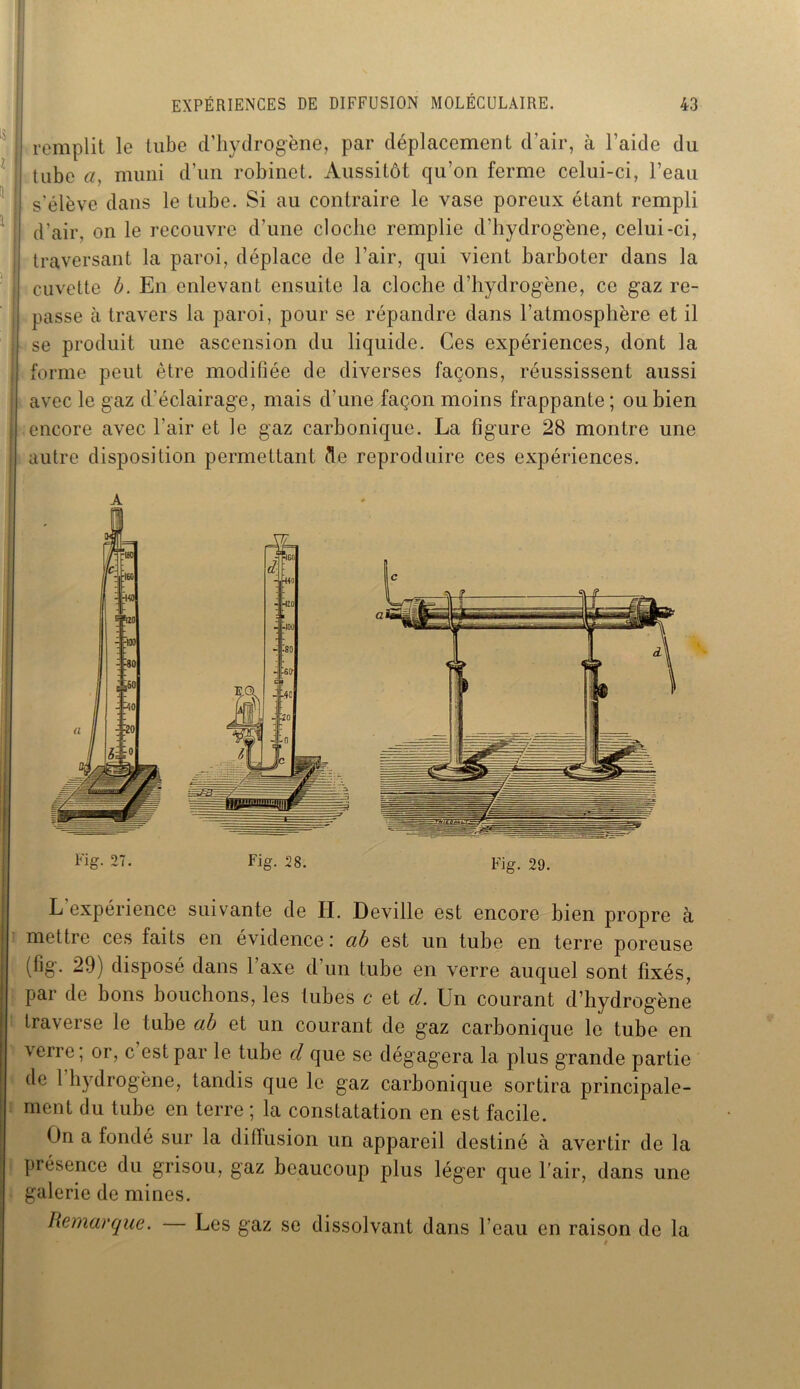 ! remplit le tube d’hydrogène, par déplacement d’air, à l’aide du tube a, muni d’un robinet. Aussitôt qu’on ferme celui-ci, l’eau s'élève dans le tube. Si au contraire le vase poreux étant rempli d’air, on le recouvre d’une cloche remplie d’hydrogène, celui-ci, traversant la paroi, déplace de l’air, qui vient barboter dans la cuvette b. En enlevant ensuite la cloche d’hydrogène, ce gaz re- passe à travers la paroi, pour se répandre dans l’atmosphère et il se produit une ascension du liquide. Ces expériences, dont la forme peut être modifiée de diverses façons, réussissent aussi avec le gaz d’éclairage, mais d’une façon moins frappante ; ou bien I encore avec l'air et le gaz carbonique. La figure 28 montre une autre disposition permettant de reproduire ces expériences. L expérience suivante de H. Deville est encore bien propre à mettre ces faits en évidence : ab est un tube en terre poreuse (fig. 29) disposé dans 1 axe d’un tube en verre auquel sont fixés, par de bons bouchons, les tubes c et d. Un courant d’hydrogène traverse le tube ab et un courant de gaz carbonique le tube en verre; or, c est par le tube d que se dégagera la plus grande partie de l'hydrogène, tandis que le gaz carbonique sortira principale- ment du tube en terre ; la constatation en est facile. On a fondé sur la diffusion un appareil destiné à avertir de la présence du grisou, gaz beaucoup plus léger que l’air, dans une galerie de mines. Remarque. — Les gaz se dissolvant dans l’eau en raison de la
