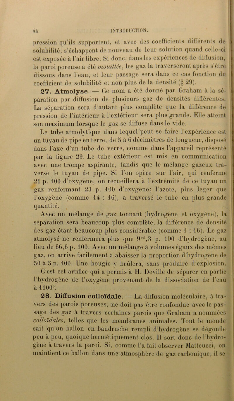 pression qu’ils supportent, et avec des coefficients différents de solubilité, s’échappent de nouveau de leur solution quand celle-ci est exposée à l’air libre. Si donc, dans les expériences de diffusion, la paroi poreuse a été mouillée, les gaz la traverseront après s’être dissous dans l’eau, et leur passage sera dans ce cas fonction du coefficient de solubilité et non plus de la densité (§ 29). 27. Atmolyse. — Ce nom a été donné par Graham à la sé- paration par diffusion de plusieurs gaz de densités différentes. La séparation sera d’autant plus complète que la différence de pression de l’intérieur à l’extérieur sera plus grande. Elle atteint son maximum lorsque le gaz se diffuse dans le vide. Le tube atmolytique dans lequel peut se faire l'expérience est un tuyau de pipe enterre, de 5 à 6 décimètres de longueur, disposé dans l’axe d’un tube de verre, comme dans l’appareil représenté par la figure 29. Le tube extérieur est mis en communication avec une trompe aspirante, tandis que le mélange gazeux tra- verse le tuyau de pipe. Si l’on opère sur l’air, qui renferme 21 p. 100 d’oxygène, on recueillera à l’extrémité de ce tuyau un gaz renfermant 23 p. 100 d’oxygène; l’azote, plus léger que l’oxygène (comme 14 : 16), a traversé le tube en plus grande quantité. Avec un mélange de gaz tonnant (hydrogène et oxygène), la séparation sera beaucoup plus complète, la différence de densité des gaz étant beaucoup plus considérable (comme 1 : 16). Le gaz atmolysé ne renfermera plus que 9YOl,3 p. 100 d’hydrogène, au lieu de 66,6 p. 100. Avec un mélange à volumes égaux des mêmes gaz, on arrive facilement à abaisser la proportion d'hydrogène de 50 à 5 p. 100. Une bougie y brûlera, sans produire d’explosion. C’est cet artifice qui a permis à H. Deville de séparer en partie l’hydrogène de l’oxygène provenant de la dissociation de l'eau à 1100°. 28. Diffusion colloïdale. —La diffusion moléculaire, à tra- vers des parois poreuses, ne doit pas être confondue avec le pas- sage des gaz à travers certaines parois que Graham a nommées colloïdales, telles que les membranes animales. Tout le monde sait qu’un ballon en baudruche rempli d’hydrogène se dégonfle peu à peu, quoique hermétiquement clos. Il sort donc de l’hydro- gène à travers la paroi. Si, comme l’a fait observer Mattcucci, on maintient ce ballon dans une atmosphère de gaz carbonique, il se
