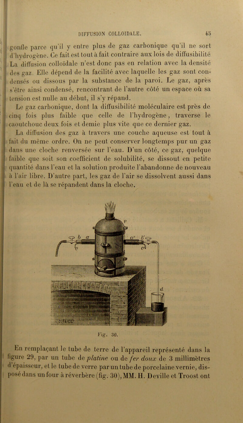 gorille parce qu’il y entre plus de gaz carbonique qu’il ne sort d’hvdroeène. Ce fait est tout à fait contraire aux lois de diffusibilité La diffusion colloïdale n’est donc pas en relation avec la densité des gaz, Elle dépend de la facilité avec laquelle les gaz sont con- densés ou dissous par la substance de la paroi. Le gaz, après s’ètre ainsi condensé, rencontrant de l’autre côté un espace où sa tension est nulle au début, il s’y répand. Le gaz carbonique, dont la diffusibilité moléculaire est près de cinq fois plus faible que celle de l’hydrogène, traverse le caoutchouc deux fois et demie plus vite que ce dernier gaz. La diffusion des gaz à travers une couche aqueuse est tout à fait du même ordre. On ne peut conserver longtemps pur un gaz dans une cloche renversée sur l’eau. D’un côté, ce gaz, quelque faible que soit son coefficient de solubilité, se dissout en petite quantité dans l’eau et la solution produite l’abandonne de nouveau à l’air libre. D'autre part, les gaz de l’air se dissolvent aussi dans l’eau et de là se répandent dans la cloche. Fig. 30. En remplaçant le tube de terre de l’appareil représenté dans la ligure 29, par un tube de 'platine ou de fer doux de 3 millimètres d épaisseur, et le tube de verre par un tube de porcelaine vernie, dis- posé dans un four à réverbère (fig. 30), MM. IL Deville et Troost ont