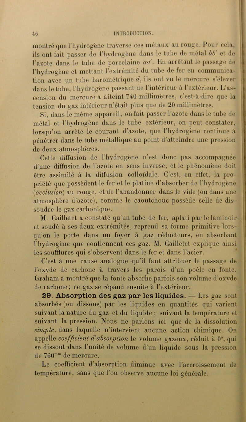 montré que l’hydrogène traverse ces métaux au rouge. Pour cela, ils ont fait passer de l’hydrogène dans le tube de métal bb et de l’azote dans le tube de porcelaine ad. En arrêtant le passage de Phydrogène et mettant l’extrémité du tube de fer en communica- tion avec un tube barométrique d, ils ont vu le mercure s’élever dans le tube, l’hydrogène passant de l’intérieur à l’extérieur. L’as- cension du mercure a aiteint 740 millimètres, c’est-à-dire que la tension du gaz intérieur n’était plus que de 20 millimètres. Si, dans le même appareil, on fait passer l’azote dans le tube de métal et l’hydrogène dans le tube extérieur, on peut constater, lorsqu’on arrête le courant d’azote, que l’hydrogène continue à pénétrer dans le tube métallique au point d’atteindre une pression de deux atmosphères. Cette diffusion de l’hydrogène n’est donc pas accompagnée d’une diffusion de l’azote en sens inverse, et Je phénomène doit être assimilé à la diffusion colloïdale. C’est, en effet, la pro- priété que possèdent le fer et le platine d’absorber de l’hydrogène (,occlusion) au rouge, et de l’abandonner dans le vide (ou dans une atmosphère d’azote), comme le caoutchouc possède celle de dis- soudre le gaz carbonique. M. Cailletet a constaté qu’un tube de fer, aplati par le laminoir et soudé à ses deux extrémités, reprend sa forme primitive lors- qu’on le porte dans un foyer à gaz réducteurs, en absorbant l'hydrogène que contiennent ces gaz. M. Cailletet explique ainsi les soufflures qui s’observent dans le fer et dans l’acier. C’est à une cause analogue qu'il faut attribuer le passage de l’oxyde de carbone à travers les parois d’un poêle en fonte. Graham a montré que la fonte absorbe parfois son volume d’oxyde de carbone ; ce gaz se répand ensuite à l'extérieur. 29. Absorption des gaz par les liquides. — Les gaz sont absorbés (ou dissous) par les liquides en quantités qui varient suivant la nature du gaz et du liquide ; suivant la température et suivant la pression. Nous ne parlons ici que de la dissolution simple, dans laquelle n’intervient aucune action chimique. On appelle coefficient d’absorption le volume gazeux, réduit à 0°, qui se dissout dans l’unité de volume d’un liquide sous la pression de 760mm de mercure. Le coefficient d’absorption diminue avec l’accroissement de température, sans que l’on observe aucune loi générale.