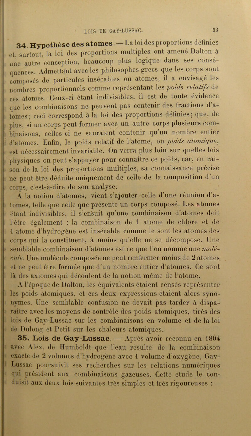34. Hypothèse des atomes. —La loi des proportions définies ! et, surtout, la loi des proportions multiples ont amené Dalton à une autre conception, beaucoup plus logique dans ses consé- quences. Admettant avec les philosophes grecs que les corps sont composés de particules insécables ou atomes, il a envisagé les nombres proportionnels comme représentant les poids relatifs de ces atomes. Ceux-ci étant indivisibles, il est de toute évidence que les combinaisons ne peuvent pas contenir des fractions d’a- tomes; ceci correspond à la loi des proportions définies; que, de plus, si un corps peut former avec un autre corps plusieurs com- binaisons, celles-ci ne sauraient contenir qu’un nombre entier d’atomes. Enfin, le poids relatif de l’atome, ou poids atomique, est nécessairement invariable. On verra plus loin sur quelles lois physiques on peut s’appuyer pour connaître ce poids, car, en rai- son de la loi des proportions multiples, sa connaissance précise ne peut être déduite uniquement de celle de la composition d un corps, c’est-à-dire de son analyse. A la notion d’atomes, vient s’ajouter celle d’une réunion d’a- tomes, telle que celle que présente un corps composé. Les atomes étant indivisibles, il s’ensuit qu’une combinaison d’atomes doit l'être également : la combinaison de 1 atome de chlore et de 1 atome d’hydrogène est insécable comme le sont les atomes des corps qui la constituent, à moins qu’elle ne se décompose. Une semblable combinaison d’atomes est ce que l’on nomme une molé- cule. Une molécule composée ne peut renfermer moins de 2 atomes et ne peut être formée que d’un nombre entier d’atomes. Ce sont là des axiomes qui découlent de la notion même de l’atome. A l’époque de Dalton, les équivalents étaient censés représenter les poids atomiques, et ces deux expressions étaient alors syno- nymes. Une semblable confusion ne devait pas tarder à dispa- raître avec les moyens de contrôle des poids atomiques, tirés des lois de Gay-Lussac sur les combinaisons en volume et de la loi de Dulong et Petit sur les chaleurs atomiques. 35. Lois de Gay-Lussac. — Après avoir reconnu en 1804 avec Alex, de Humboldt que l’eau résulte de la combinaison exacte de 2 volumes d’hydrogène avec 1 volume d’oxygène, Gay- Lussac poursuivit ses recherches sur les relations numériques qui président aux combinaisons gazeuses. Cette étude le con- duisit aux deux lois suivantes très simples et très rigoureuses :