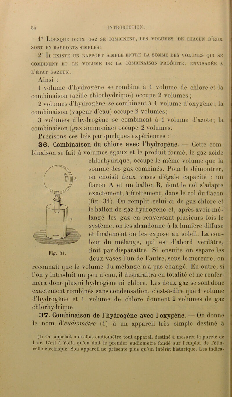 1° Lorsque deux gaz se combinent, les volumes de chacun d’eux SONT EN RAPPORTS SIMPLES; 2° Il EXISTE UN RAPPORT SIMPLE ENTRE LA SOMME DES VOLUMES QUI SE COMBINENT ET LE VOLUME DE LA COMBINAISON PROÔUITE, ENVISAGÉE A l/ÉTAT GAZEUX. Ainsi : 1 volume d’hydrogène se combine à 1 volume de chlore et la combinaison (acide chlorhydrique) occupe 2 volumes; 2 volumes d’hydrogène se combinent à 1 volume d’oxygène; la combinaison (vapeur d’eau) occupe 2 volumes; 3 volumes d’hydrogène se combinent à 1 volume d’azote; la combinaison (gaz ammoniac) occupe 2 volumes. Précisons ces lois par quelques expériences : 36. Combinaison du chlore avec l’hydrogène. — Cette com- binaison se fait à volumes égaux et le produit formé, le gaz acide chlorhydrique, occupe le même volume que la somme des gaz combinés. Pour le démontrer, on choisit deux vases d'égale capacité : un flacon A et un ballon B, dont le col s’adapte exactement, à frottement, dans le col du flacon (fig. 31). On remplit celui-ci de gaz chlore et le ballon de gaz hydrogène et, après avoir mé- langé les gaz en renversant plusieurs fois le système, on les abandonne à la lumière diffuse et finalement on les expose au soleil. La cou- leur du mélange, qui est d'abord verdâtre, finit par disparaître. Si ensuite on sépare les deux vases l’un de l’autre, sous le mercure, on reconnaît que le volume du mélange n’a pas changé. En outre, si l’on y introduit un peu d’eau, il disparaîtra en totalité et ne renfer- mera donc plus ni hydrogène ni chlore. Les deux gaz se sont donc exactement combinés sans condensation, c’est-à-dire que 1 volume d’hydrogène et 1 volume de chlore donnent 2 volumes de gaz chlorhydrique. 37. Combinaison de l’hydrogène avec l’oxygène. — On donne le nom d'eudiomètre (I) à un appareil très simple destiné à (1) On appelait autrefois eudiomètre tout appareil destiné à mesurer la pureté de l’air. C’est à Volta qu’on doit le premier eudiomètre fondé sur l’emploi de l’étin- celle électrique. Son appareil ne présente plus qu'un intérêt historique. Les indica-
