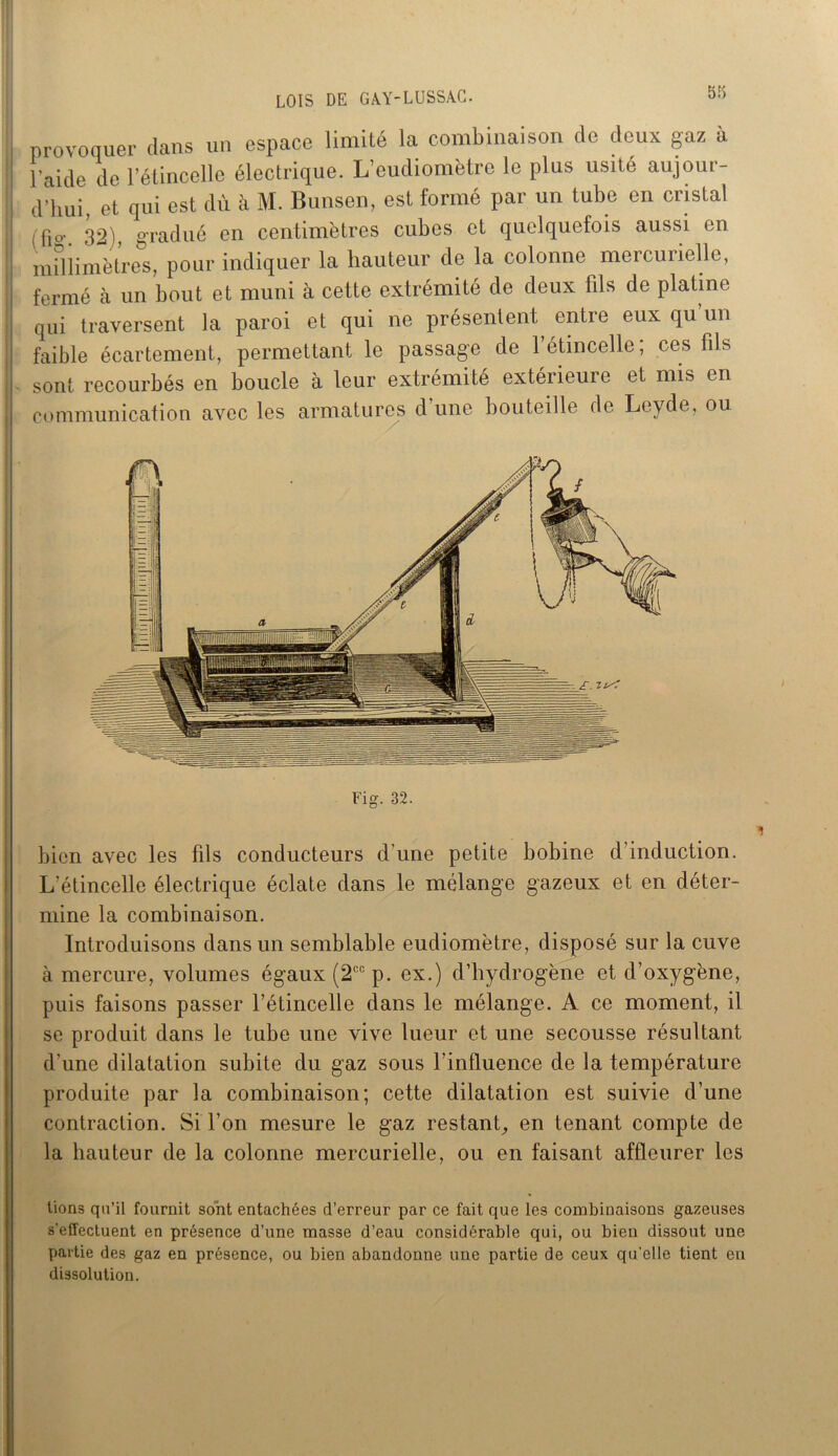 LOIS DE G A.Y-LU SS AC. 5o provoquer dans un espace limité la combinaison de deux gaz à l'aide de l’étincelle électrique. L’eudiomètre le plus usité aujour- d’hui et qui est dù à M. Bunsen, est formé par un tube en cristal (fu>'. 32), gradué en centimètres cubes et quelquefois aussi en millimètres, pour indiquer la hauteur de la colonne mercurielle, fermé h un bout et muni à cette extrémité de deux fils de platine qui traversent la paroi et qui ne présentent entre eux qu un faible écartement, permettant le passage de l’étincelle ; ces fils sont recourbés en boucle à leur extrémité extérieure et mis en communication avec les armatures d’une bouteille de Leyde, ou Fig. 32. bien avec les fils conducteurs d'une petite bobine d’induction. L’étincelle électrique éclate dans le mélange gazeux et en déter- mine la combinaison. Introduisons dans un semblable eudiomètre, disposé sur la cuve à mercure, volumes égaux (2ccp. ex.) d’hydrogène et d’oxygène, puis faisons passer l’étincelle dans le mélange. A ce moment, il se produit dans le tube une vive lueur et une secousse résultant d’une dilatation subite du gaz sous l’influence de la température produite par la combinaison; cette dilatation est suivie d’une contraction. Si l’on mesure le gaz restant, en tenant compte de la hauteur de la colonne mercurielle, ou en faisant affleurer les lions qu’il fournit sont entachées d’erreur par ce fait que les combinaisons gazeuses s’effectuent en présence d’une masse d’eau considérable qui, ou bien dissout une partie des gaz en présence, ou bien abandonne une partie de ceux qu’elle tient en dissolution.