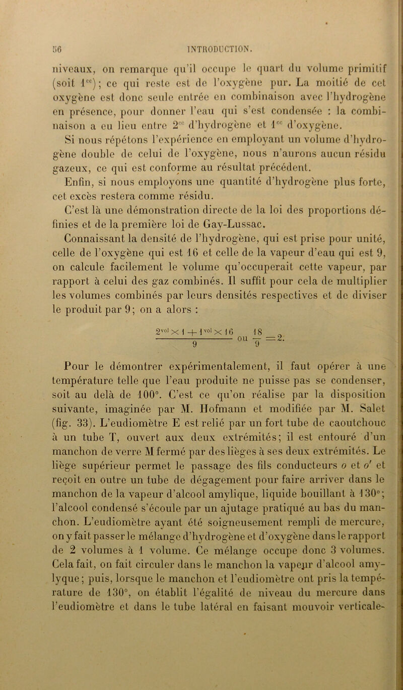 niveaux, on remarque qu’il occupe le quart du volume primitif (soit lcc); ce qui reste est de l’oxygène pur. La moitié de cet oxygène est donc seule entrée en combinaison avec l’hydrogène en présence, pour donner l’eau qui s’est condensée : la combi- naison a eu lieu entre 2CC d’hydrogène et lcc d’oxygène. Si nous répétons l’expérience en employant un volume d’hydro- gène double de celui de l’oxygène, nous n’aurons aucun résidu gazeux, ce qui est conforme au résultat précédent. Enfin, si nous employons une quantité d’hydrogène plus forte, cet excès restera comme résidu. C’est là une démonstration directe de la loi des proportions dé- finies et de la première loi de Gay-Lussac. Connaissant la densité de l’hydrogène, qui est prise pour unité, celle de l’oxygène qui est 16 et celle de la vapeur d’eau qui est 9, on calcule facilement le volume qu’occuperait cette vapeur, par rapport à celui des gaz combinés. Il suffit pour cela de multiplier les volumes combinés par leurs densités respectives et de diviser le produit par 9; on a alors : 2volx I -Hvolx |6 18 9 ou T =~ Pour le démontrer expérimentalement, il faut opérer à une température telle que l’eau produite ne puisse pas se condenser, soit au delà de 100°. C’est ce qu’on réalise par la disposition suivante, imaginée par M. Hofmann et modifiée par M. Salet (fig. 33). L’eudiomètre E est relié par un fort tube de caoutchouc à un tube T, ouvert aux deux extrémités; il est entouré d’un manchon de verre M fermé par des lièges à ses deux extrémités. Le liège supérieur permet le passage des fils conducteurs o et o' et reçoit en outre un tube de dégagement pour faire arriver dans le manchon de la vapeur d’alcool amylique, liquide bouillant à 130°; l’alcool condensé s’écoule par un ajutage pratiqué au bas du man- chon. L’eudiomètre ayant été soigneusement rempli de mercure, on y fait passer le mélange d’hydrogène et d’oxygène dans le rapport de 2 volumes à 1 volume. Ce mélange occupe donc 3 volumes. Cela fait, on fait circuler dans le manchon la vapejir d'alcool amy- lyque; puis, lorsque le manchon et l’eudiomètre ont pris la tempé- rature de 130°, on établit l’égalité de niveau du mercure dans l’eudiomètre et. dans le tube latéral en faisant mouvoir verticale-