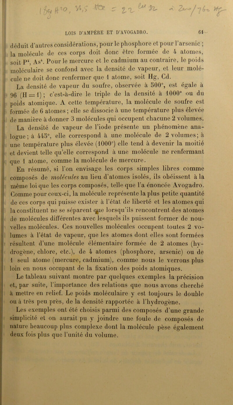 LOIS D’AMPÈRE ET D’AVOGADRO. 61-- déduit d’autres considérations, pour le phosphore et pour l’arsenic ; la molécule de ces corps doit donc être formée de 4 atomes, soit P4, As4. Pour le mercure et le cadmium au contraire, le poids moléculaire se confond avec la densité de vapeur, et leur molé- cule ne doit donc renfermer que 1 atome, soit Hg, Cd. La densité de vapeur du soufre, observée à 500°, est égale à 96 (11 = 1); c’est-à-dire le triple de la densité à 1000° ou du poids atomique. A cette température, la molécule de soufre est formée de 6 atomes ; elle se dissocie à une température plus élevée de manière à donner 3 molécules qui occupent chacune 2 volumes. La densité de vapeur de l’iode présente un phénomène ana- logue ; à 445°, elle correspond à une molécule de 2 volumes ; à une température plus élevée (1000°) elle tend à devenir la moitié et devient telle qu’elle correspond à une molécule ne renfermant que 1 atome, comme la molécule de mercure. En résumé, si l’on envisage les corps simples libres comme composés de molécules au Heu d’atomes isolés, ils obéissent à la même loi que les corps composés, telle que l’a énoncée Avogadro. Comme pour ceux-ci, la molécule représente la plus petite quantité de ces corps qui puisse exister à l’état de liberté et les atomes qui la constituent ne se séparent qpe lorsqu’ils rencontrent des atomes de molécules différentes avec lesquels ils puissent former de nou- velles molécules. Ces nouvelles molécules occupent toutes 2 vo- lumes à l’état de vapeur, que les atomes dont elles sont formées résultent d’une molécule élémentaire formée de 2 atomes (hy- drogène, chlore, etc.), de 4 atomes (phosphore, arsenic) ou de 1 seul atome (mercure, cadmium), comme nous le verrons plus loin en nous occupant de la fixation des poids atomiques. Le tableau suivant montre par quelques exemples la précision et, par suite, l’importance des relations que nous avons cherché à mettre en relief. Le poids moléculaire y est toujours le double ou à très peu près, de la densité rapportée à l’hydrogène. Les exemples ont été choisis parmi des composés d’une grande simplicité et on aurait pu y joindre une foule de composés de nature beaucoup plus complexe dont la molécule pèse également deux fois plus que l’unité du volume.