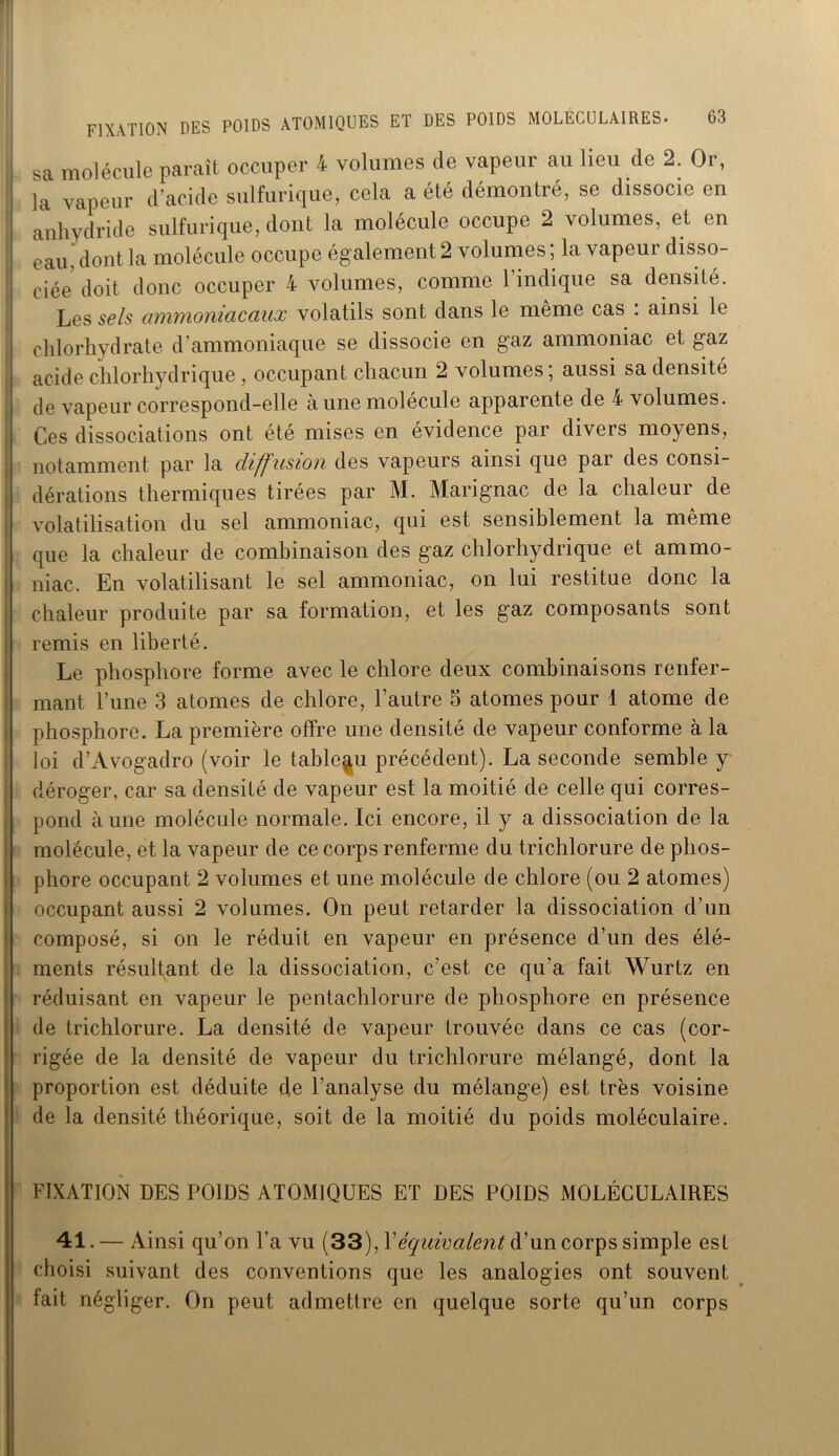 sa molécule paraît occuper 4 volumes de vapeur au lieu de 2. Or, la vapeur d’acide sulfurique, cela a été démontré, se dissocie en anhydride sulfurique, dont la molécule occupe 2 volumes, et en eau, dont la molécule occupe également 2 volumes ; la vapeur disso- ciée doit donc occuper 4 volumes, comme l’indique sa densité. Les sels amynoniacaux volatils sont dans le meme cas . ainsi le ! chlorhydrate d’ammoniaque se dissocie en gaz ammoniac et gaz acide chlorhydrique , occupant chacun 2 volumes; aussi sa densité de vapeur correspond-elle à une molécule apparente de 4 volumes. Ces dissociations ont été mises en évidence par divers moyens, notamment par la diffusion des vapeurs ainsi que par des consi- dérations thermiques tirées par M. Marignac de la chaleur de volatilisation du sel ammoniac, qui est sensiblement la même que la chaleur de combinaison des gaz chlorhydrique et ammo- niac. En volatilisant le sel ammoniac, on lui restitue donc la chaleur produite par sa formation, et les gaz composants sont remis en liberté. Le phosphore forme avec le chlore deux combinaisons renfer- mant l’une 3 atomes de chlore, l’autre 5 atomes pour 1 atome de phosphore. La première offre une densité de vapeur conforme à la loi d’Avogadro (voir le tableau précédent). La seconde semble y déroger, car sa densité de vapeur est la moitié de celle qui corres- pond aune molécule normale. Ici encore, il y a dissociation de la molécule, et la vapeur de ce corps renferme du trichlorure de phos- phore occupant 2 volumes et une molécule de chlore (ou 2 atomes) occupant aussi 2 volumes. On peut retarder la dissociation d’un composé, si on le réduit en vapeur en présence d’un des élé- ments résultant de la dissociation, c’est ce qu’a fait Wurtz en réduisant en vapeur le pentachlorure de phosphore en présence de trichlorure. La densité de vapeur trouvée dans ce cas (cor- rigée de la densité de vapeur du trichlorure mélangé, dont la proportion est déduite de l’analyse du mélange) est très voisine de la densité théorique, soit de la moitié du poids moléculaire. FIXATION DES POIDS ATOMIQUES ET DES POIDS MOLÉCULAIRES 41. — Ainsi qu’on l’a vu (33), Xéquivalent d’un corps simple est choisi suivant des conventions que les analogies ont souvent fait négliger. On peut admettre en quelque sorte qu’un corps