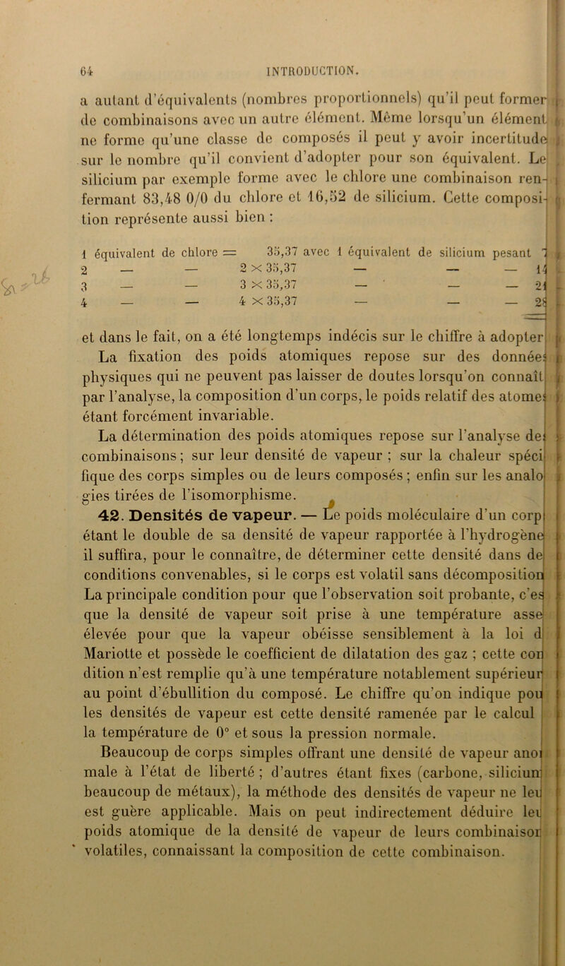 a autant d’équivalents (nombres proportionnels) qu’il peut former de combinaisons avec un autre élément. Même lorsqu’un élément ne forme qu’une classe de composés il peut y avoir incertitude sur le nombre qu’il convient d’adopter pour son équivalent. Le! silicium par exemple forme avec le chlore une combinaison ren- fermant 83,48 0/0 du chlore et 16,52 de silicium. Cette composi- tion représente aussi bien : 1 équivalent de chlore = 35,37 avec 1 équivalent de silicium pesant 1 2 — — 2x35,37 — — — 15 3 — — 3 X 35,37 — — — *21 4 _ — 4 X 35,37 — — — 2Ç et dans le fait, on a été longtemps indécis sur le chiffre à adopter La fixation des poids atomiques repose sur des données physiques qui ne peuvent pas laisser de doutes lorsqu’on connaît par l’analyse, la composition d'un corps, le poids relatif des atomes étant forcément invariable. La détermination des poids atomiques repose sur l’analyse de combinaisons ; sur leur densité de vapeur ; sur la chaleur spéci fique des corps simples ou de leurs composés ; enfin sur les analo gies tirées de l’isomorphisme. 42. Densités de vapeur. — Le poids moléculaire d’un corp étant le double de sa densité de vapeur rapportée à l'hydrogène il suffira, pour le connaître, de déterminer cette densité dans de conditions convenables, si le corps est volatil sans décomposition La principale condition pour que l’observation soit probante, ces que la densité de vapeur soit prise à une température asse élevée pour que la vapeur obéisse sensiblement à la loi d Mariotte et possède le coefficient de dilatation des gaz ; cette cor dition n’est remplie qu’à une température notablement supérieur au point d’ébullition du composé. Le chiffre qu’on indique pou les densités de vapeur est cette densité ramenée par le calcul la température de 0° et sous la pression normale. Beaucoup de corps simples offrant une densité de vapeur ano: male à l’état de liberté ; d’autres étant fixes (carbone, silicium beaucoup de métaux), la méthode des densités de vapeur ne 1er est guère applicable. Mais on peut indirectement déduire lei poids atomique de la densité de vapeur de leurs combinaisor volatiles, connaissant la composition de cette combinaison. I ►