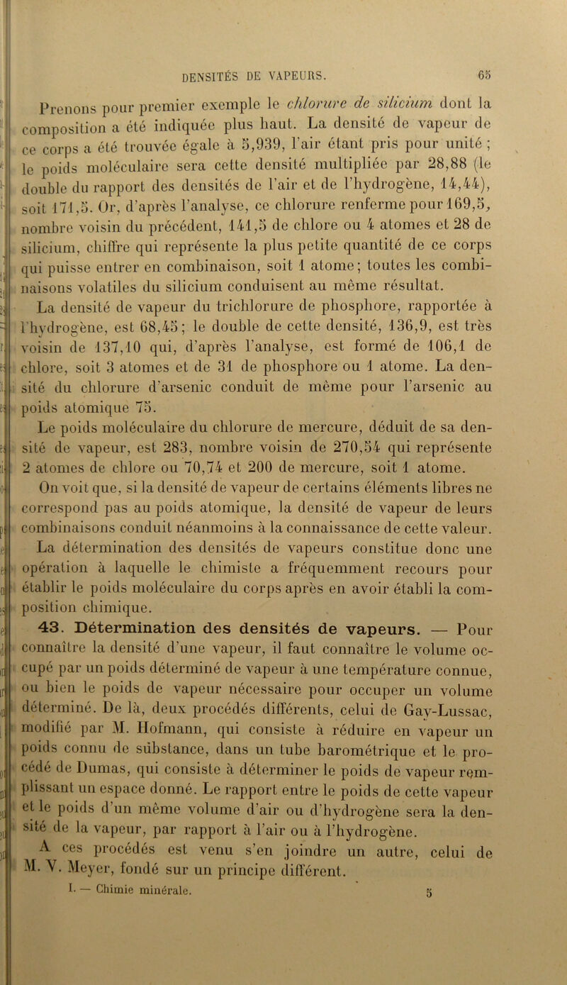 Prenons pour premier exemple le chlorure de silicium dont la composition a été indiquée plus haut. La densité de vapeur de ce corps a été trouvée égale à 5,939, l’air étant pris pour unité ; le poids moléculaire sera cette densité multipliée par 28,88 (le double du rapport des densités de l’air et de l’hydrogène, 14,44), soit 171,5. Or, d’après l’analyse, ce chlorure renferme pour 169,5, nombre voisin du précédent, 141,5 de chlore ou 4 atomes et 28 de silicium, chiffre qui représente la plus petite quantité de ce corps qui puisse entrer en combinaison, soit 1 atome; toutes les combi- naisons volatiles du silicium conduisent au même résultat. La densité de vapeur du trichlorure de phosphore, rapportée à l’hydrogène, est 68,45; le double de cette densité, 136,9, est très voisin de 137,10 qui, d’après l’analyse, est formé de 106,1 de chlore, soit 3 atomes et de 31 de phosphore ou 1 atome. La den- sité du chlorure d'arsenic conduit de même pour l’arsenic au poids atomique 75. Le poids moléculaire du chlorure de mercure, déduit de sa den- sité de vapeur, est 283, nombre voisin de 270,54 qui représente 2 atomes de chlore ou 70,74 et 200 de mercure, soit 1 atome. On voit que, si la densité de vapeur de certains éléments libres ne correspond pas au poids atomique, la densité de vapeur de leurs combinaisons conduit néanmoins à la connaissance de cette valeur. La détermination des densités de vapeurs constitue donc une opération à laquelle le chimiste a fréquemment recours pour établir le poids moléculaire du corps après en avoir établi la com- position chimique. 43. Détermination des densités de vapeurs. — Pour connaître la densité d'une vapeur, il faut connaître le volume oc- cupé par un poids déterminé de vapeur à une température connue, ou bien le poids de vapeur nécessaire pour occuper un volume 1 déterminé. De là, deux procédés différents, celui de Gay-Lussac, modifié par M. Hofmann, qui consiste à réduire en vapeur un poids connu de substance, dans un tube barométrique et le pro- cédé de Dumas, qui consiste à déterminer le poids de vapeur rem- plissant un espace donné. Le rapport entre le poids de cette vapeur l et le poids d un même volume d’air ou d’hydrogène sera la den- sité de la vapeur, par rapport à l’air ou à l’hydrogène. A ces procédés est venu s’en joindre un autre, celui de M. Y. Meyer, fondé sur un principe différent. I. — Chimie minérale. 5