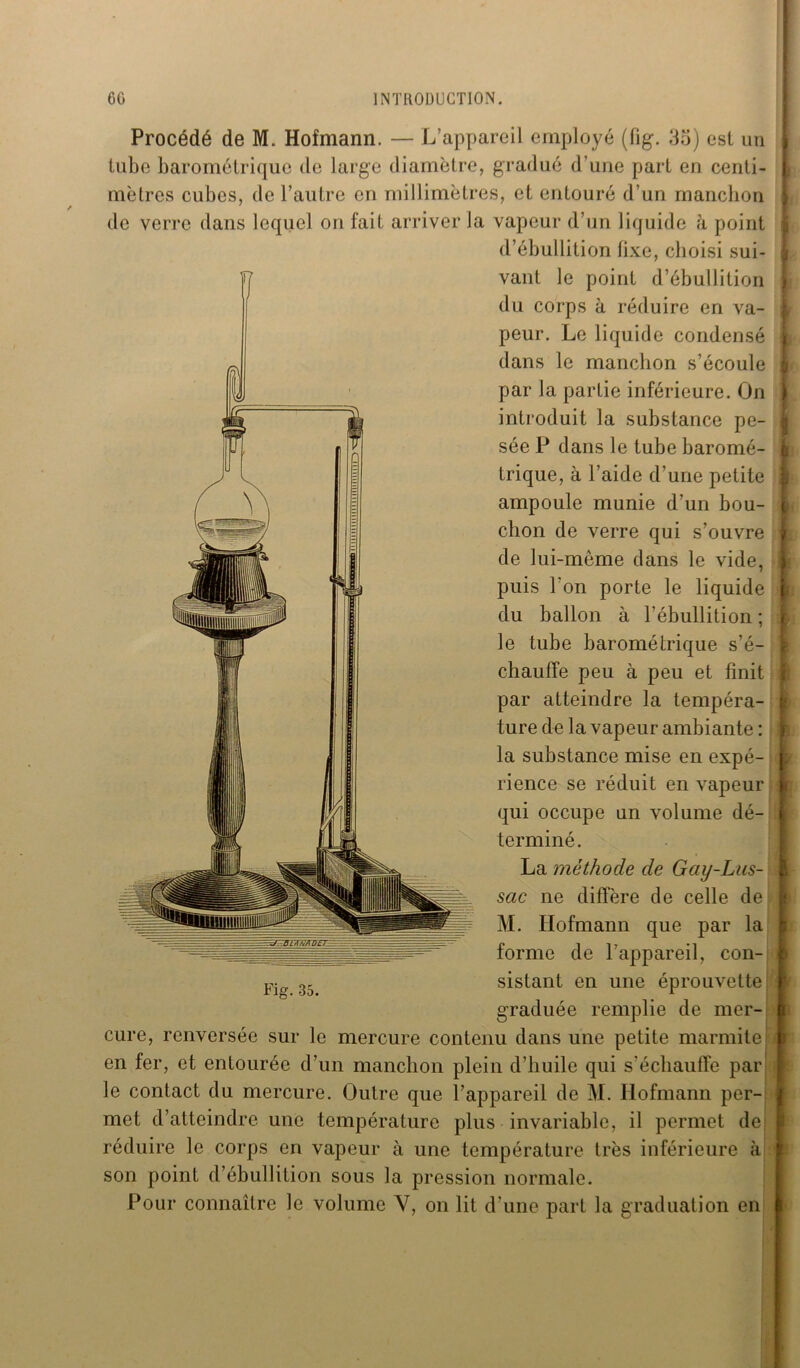 Procédé de M. Hofmann. — L’appareil employé (fig. 35) est un tube barométrique de large diamètre, gradué d’une part en centi- mètres cubes, de l’autre en millimètres, et entouré d’un manchon de verre dans lequel on fait arriver la vapeur d’un liquide à point d’ébullition fixe, choisi sui- vant le point d’ébullition du corps à réduire en va- peur. Le liquide condensé dans le manchon s’écoule par la partie inférieure. On introduit la substance pe- sée P dans le tube baromé- trique, à l’aide d’une petite ampoule munie d’un bou- chon de verre qui s’ouvre de lui-mème dans le vide, du ballon à l’ébullition ; le tube barométrique s’é- chauffe peu à peu et finit par atteindre la tempéra- ture de la vapeur ambiante : la substance mise en expé- rience se réduit en vapeur qui occupe un volume dé- terminé. La méthode de Gay-Lus- sac ne diffère de celle de M. Hofmann que par la forme de l’appareil, con- sistant en une éprouvette graduée remplie de mer- cure, renversée sur le mercure contenu dans une petite marmite en fer, et entourée d’un manchon plein d’huile qui s'échauffe par le contact du mercure. Outre que l’appareil de M. Hofmann per- met d’atteindre une température plus invariable, il permet de réduire le corps en vapeur à une température très inférieure à son point d’ébullition sous la pression normale. Pour connaître le volume Y, on lit d’une part la graduation en Fig. 35.