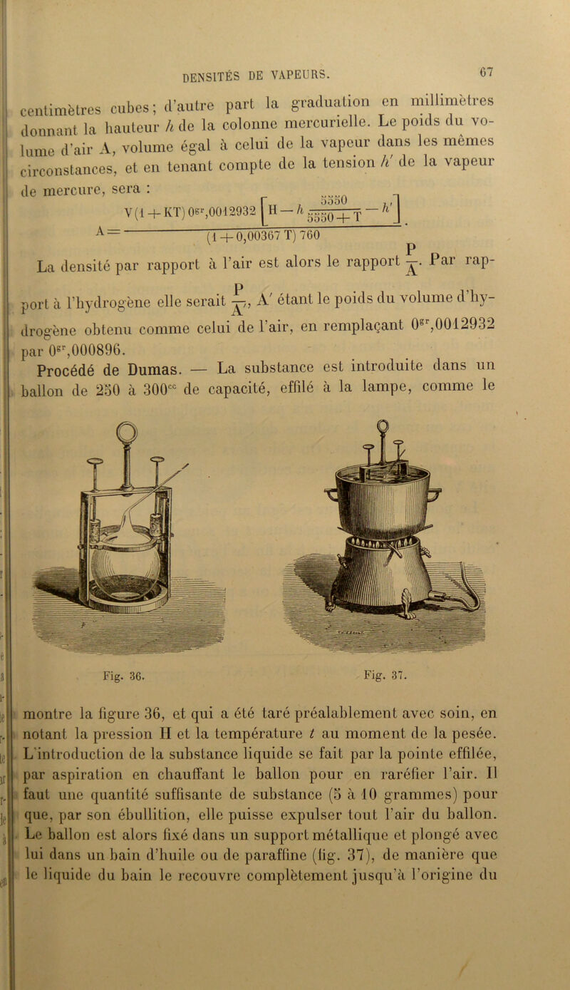 centimètres cubes; d’autre part la graduation en millimétrés donnant la hauteur h de la colonne mercurielle. Le pouls du vo- lume d'air A, volume égal à celui de la vapeur dans les mêmes circonstances, et en tenant compte de la tension h' de la vapeur Je mercure, sera : V(1 +KT) OB',0012932 j H — h - h'\ A= (1+0,00367 T) 760 P La densité par rapport à l’air est alors le rapport Par rap- port à l’hydrogène elle serait A' étant le poids du volume d’hy- drogène obtenu comme celui de 1 air, en remplaçant 0°r,0012932 par 0gr,000896. Procédé de Dumas. — La substance est introduite dans un ballon de 250 à 300cc de capacité, effilé à la lampe, comme le Fig. 36. Fig. 37. montre la figure 36, et qui a été taré préalablement avec soin, en notant la pression H et la température t au moment de la pesée. L introduction de la substance liquide se fait par la pointe effilée, par aspiration en chauffant le ballon pour en raréfier l’air. Il faut une quantité suffisante de substance (5 à 10 grammes) pour que, par son ébullition, elle puisse expulser tout l'air du ballon. Le ballon est alors fixé dans un support métallique et plongé avec lui dans un bain d’huile ou de paraffine (lig. 37), de manière que le liquide du bain le recouvre complètement jusqu’à l’origine du