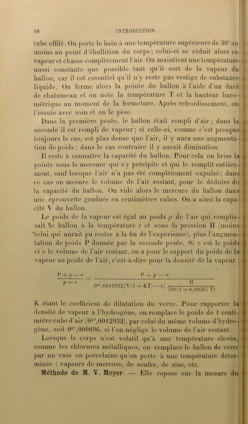 tube effilé. On porte le bain à une température supérieure de 30° au moins au point d’ébullition du corps; celui-ci se réduit alors en \ vapeur et chasse complètement l’air. On maintient une température aussi constante que possible tant qu’il sort de la vapeur du. ballon, car il est essentiel qu’il n’y reste pas vestige de substance p liquide. On ferme alors la pointe du ballon à l’aide d’un dard; de chalumeau et on note la température T et la hauteur baro- métrique au moment de la fermeture. Après refroidissement, on; l’essuie avec soin et on le pèse. Dans la première pesée, le ballon était rempli d’air ; dans la I seconde il est rempli de vapeur; si celle-ci, comme c’est presque! | toujours le cas, est plus dense que l’air, il y aura une augmenta- tion de poids; dans le cas contraire il y aurait diminution. Il reste à connaître la capacité du ballon. Pour cela on brise la j pointe sous le mercure qui s’y précipite et qui le remplit entière-i ment, sauf lorsque l’air n’a pas été complètement expulsé; dans i ce cas on mesure le volume de l’air restant, pour le déduire de | la capacité du ballon. On vide alors le mercure du ballon dans une éprouvette graduée en centimètres cubes. On a ainsi la capa- | cité Y du ballon. Le poids de la vapeur est égal au poids p de l’air qui remplis- sait de ballon à la température t et sous la pression H (moins : 'celui qui aurait pu rester à la fin de l’expérience), plus l’augmen- b tation de poids P donnée par la seconde pesée. Si r. est le poids et v le volume de l’air restant, on a pour le rapport du poids de la j vapeur au poids de l’air, c’est-à-dire pour la densité de la vapeur j P 4- P 77 P + p 77 ^ ~ 0^,0012932[V(l + KT) — u] 76))(| +^ou367 Ty j K étant le coefficient de dilatation du verre. Pour rapporter lai densité de vapeur à l’hydrogène, on remplace le poids de 1 centi- \ mètre cube d’air (0sr,0012932), par celui du même volume d'hydro- j gène, soit 0gr,000896, si l’on néglige le volume de l'air restant. Lorsque le corps n’est volatil qu’à une température élevée, comme les chlorures métalliques, on remplace le ballon de verre par un vase en porcelaine qu’on porte à une température déter- minée : vapeurs de mercure, de soufre, de zinc, etc. Méthode de M. V. Meyer. — Elle repose sur la mesure du