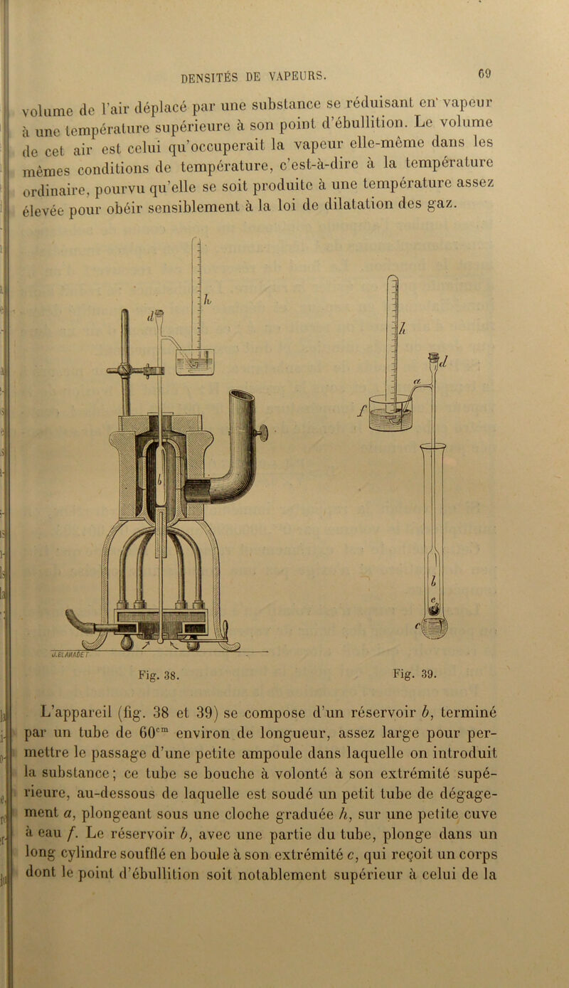 volume de l’air déplacé par une substance se réduisant en' vapeur à une température supérieure à son point d’ébullition. Le volume de cet air est celui qu’occuperait la vapeur elle-même dans les mêmes conditions de température, c’est-à-dire à la température ordinaire, pourvu qu’elle se soit produite à une température assez élevée pour obéir sensiblement à la loi de dilatation des gaz. Fig. 38. Fig. 39. L’appareil (fîg. 38 et 39) se compose d’un réservoir 6, terminé par un tube de 60cm environ de longueur, assez large pour per- mettre le passage d’une petite ampoule dans laquelle on introduit la substance ; ce tube se bouche à volonté à son extrémité supé- rieure, au-dessous de laquelle est soudé un petit tube de dégage- ment a, plongeant sous une cloche graduée h, sur une petite cuve à eau f. Le réservoir Æ, avec une partie du tube, plonge dans un long cylindre soufflé en boule à son extrémité c, qui reçoit un corps dont le point d’ébullition soit notablement supérieur à celui de la