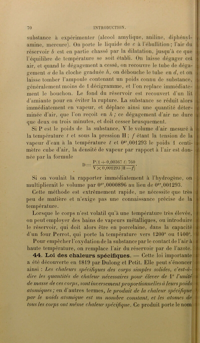 substance à expérimenter (alcool amylique, aniline, diphényl- * amine, mercure). On porte le liquide de c à l’ébullition ; l’air du réservoir b est en partie chassé par la dilatation, jusqu’à ce que | l’équilibre de température se soit établi. On laisse dégager cet air, et quand le dégagement a cessé, on recouvre le tube de déga- gement a de la cloche graduée h, on débouche le tube en d, et on | laisse tomber l’ampoule contenant un poids connu de substance, généralement moins de 1 décigramme, et l’on replace immédiate- ment le bouchon. Le fond du réservoir est recouvert d’un lit d’amiante pour en éviter la rupture. La substance se réduit alors immédiatement en vapeur, et déplace ainsi une quantité déter- 1 minée d’air, que l’on reçoit en h ; ce dégagement d’air ne dure i que deux ou trois minutes, et doit cesser brusquement. Si P est le poids de la substance, Y le volume d’air mesuré à i la température t et sous la pression H ; f étant la tension de la vapeur d’eau à la température t et 0gr,001293 le poids 1 centi- mètre cube d’air, la densité de vapeur par rapport à l'air est don- née par la formule P(1+0,00367 t) 760 — Y X 0,001293 (H -—/■)’ • Si on voulait la rapporter immédiatement à l’hydrogène, on multiplierait le volume par 0sr,0000896 au lieu de 0sr,001293. Cette méthode est extrêmement rapide, ne nécessite que très i peu de matière et n’exige pas une connaissance précise de la température. Lorsque le corps n’est volatil qu’à une température très élevée,! j on peut employer des bains de vapeurs métalliques, ou introduire! le réservoir, qui doit alors être en porcelaine, dans la capacité! d’un four Perrot, qui porte la température vers 1200° ou 1400°. Pour empêcherl’oxydationdela substance par le contact de l’air à haute température, on remplace l’air du réservoir par de l’azote. 44. Loi des chaleurs spécifiques. — Cette loi importante a été découverte en 1819 par Dulong et Petit. Elle peut s’énoncer ainsi : Les chaleurs spécifiques des corps simples solides, c’est-à- dire les quantités de chaleur nécessaires pour élever de 1° l’unité de masse de ces corps, sont inversement proportionnelles à leurspoids\ i atomiques; en d’autres termes, le produit de la chaleur spécifique par le voids atomique est un nombre constant, et les atomes de- tous les corps ont meme chaleur spécifique. Ce produit porte le nom
