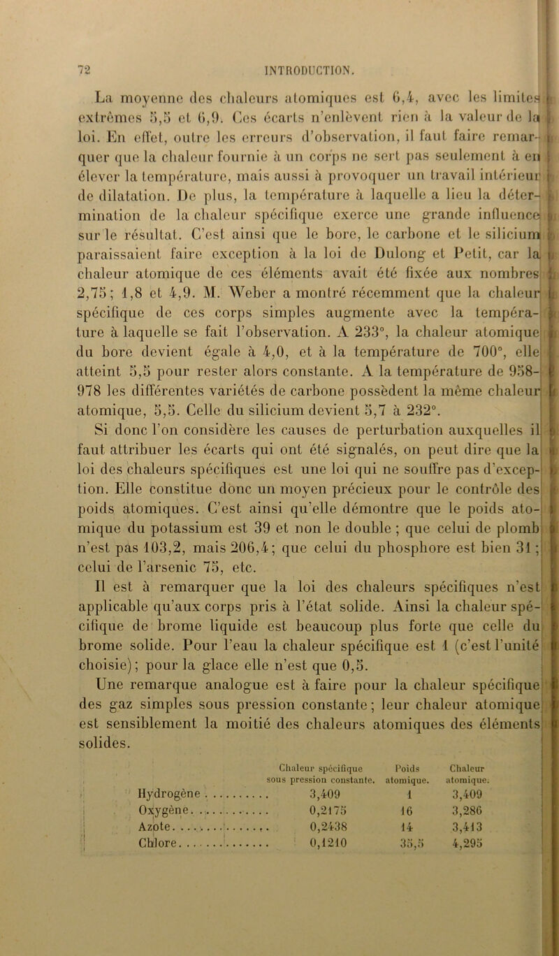 La moyenne des chaleurs atomiques est 6,4, avec les 1 imite? extrêmes 5,5 et 6,1). Ces écarts n’enlèvent rien à la valeur de la loi. En elïet, outre les erreurs d’observation, il faut faire remar- quer que la chaleur fournie à un corps ne sert pas seulement à en élever la température, mais aussi à provoquer un travail intérieur de dilatation. De plus, la température à laquelle a lieu la déter- mination de la chaleur spécifique exerce une grande influences sur le résultat. C’est ainsi que le bore, le carbone et le silicium paraissaient faire exception à la loi de Dulong et Petit, car la chaleur atomique de ces éléments avait été fixée aux nombres; 2,75; 1,8 et 4,9. M. Weber a montré récemment que la chaleur spécifique de ces corps simples augmente avec la tempéra- ture à laquelle se fait l’observation. A 233°, la chaleur atomique du bore devient égale à 4,0, et à la température de 700°, elle atteint 5,5 pour rester alors constante. A la température de 958- 978 les différentes variétés de carbone possèdent la même chaleur atomique, 5,5. Celle du silicium devient 5,7 à 232°. Si donc l’on considère les causes de perturbation auxquelles il] faut attribuer les écarts qui ont été signalés, on peut dire que la loi des chaleurs spécifiques est une loi qui ne souffre pas d’excep- tion. Elle constitue donc un moyen précieux pour le contrôle des poids atomiques. C’est ainsi qu’elle démontre que le poids ato- mique du potassium est 39 et non le double ; que celui de plomb n’est pas 103,2, mais 206,4; que celui du phosphore est bien 31 ; celui de l’arsenic 75, etc. Il est à remarquer que la loi des chaleurs spécifiques n’est applicable qu’aux corps pris à l’état solide. Ainsi la chaleur spé- cifique de brome liquide est beaucoup plus forte que celle du brome solide. Pour l’eau la chaleur spécifique est I (c’est l’unité choisie); pour la glace elle n’est que 0,5. Une remarque analogue est à faire pour la chaleur spécifique des gaz simples sous pression constante; leur chaleur atomique est sensiblement la moitié des chaleurs atomiques des éléments solides. s f [ r 8 I ; Hydrogène Oxygène. . Azote. Chlore. ... Chaleur spécifique Poids Chaleur sous pression constante. atomique. atomique. 3,409 1 3,409 0,2173 16 3,286 0,2438 14 3,413 : 0,1210 33,3 4,293