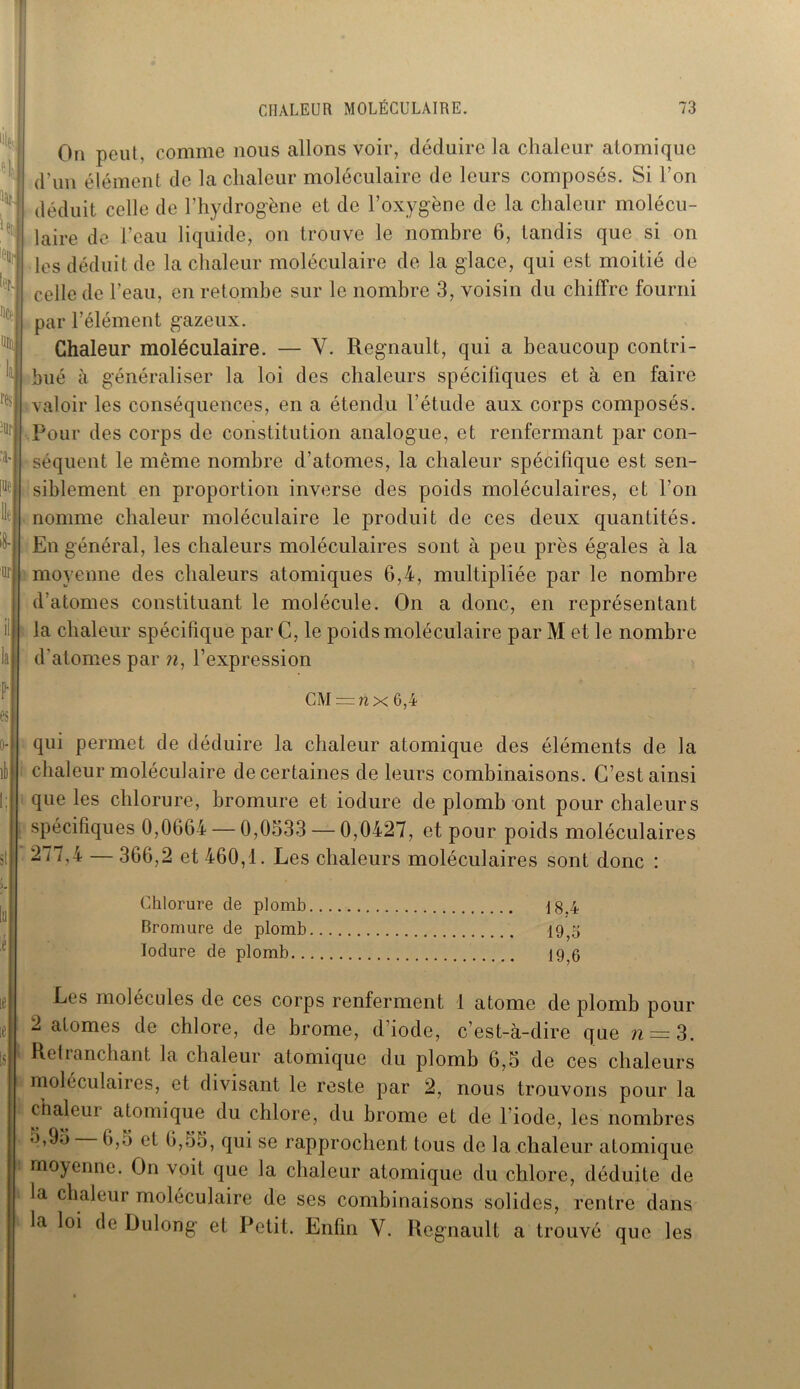 lu On peut, comme nous allons voir, déduire la chaleur atomique d'un élément de la chaleur moléculaire de leurs composés. Si Ton déduit celle de l’hydrogène et de l’oxygène de la chaleur molécu- laire de l’eau liquide, on trouve le nombre 6, tandis que si on les déduit de la chaleur moléculaire de la glace, qui est moitié de celle de l’eau, en retombe sur le nombre 3, voisin du chiffre fourni par l’élément gazeux. Chaleur moléculaire. — V. Régnault, qui a beaucoup contri- bué à généraliser la loi des chaleurs spécifiques et à en faire valoir les conséquences, en a étendu l’étude aux corps composés. Pour des corps de constitution analogue, et renfermant par con- séquent le même nombre d’atomes, la chaleur spécifique est sen- siblement en proportion inverse des poids moléculaires, et l'on nomme chaleur moléculaire le produit de ces deux quantités. En général, les chaleurs moléculaires sont à peu près égales à la moyenne des chaleurs atomiques 6,4, multipliée par le nombre d’atomes constituant le molécule. On a donc, en représentant la chaleur spécifique par C, le poids moléculaire par M et le nombre d’atomes par n, l’expression CM =nx 6,4 qui permet de déduire la chaleur atomique des éléments de la chaleur moléculaire de certaines de leurs combinaisons. C’est ainsi que les chlorure, bromure et iodure de plomb ont pour chaleurs spécifiques 0,0664 — 0,0533 — 0,0427, et pour poids moléculaires 2 i7,4 — 366,2 et 460,1. Les chaleurs moléculaires sont donc : Chlorure de plomb 18.4 Bromure de plomb 19,5 Iodure de plomb 19?6 Les molécules de ces corps renferment 1 atome de plomb pour 2 atomes de chlore, de brome, d’iode, c’est-à-dire que ?r = 3. Retranchant la chaleur atomique du plomb 6,5 de ces chaleurs moléculaires, et divisant le reste par 2, nous trouvons pour la chaleur atomique du chlore, du brome et de l'iode, les nombres 5,95 6,5 et 6,55, qui se rapprochent tous de la chaleur atomique moyenne. On voit que la chaleur atomique du chlore, déduite de la chaleur moléculaire de ses combinaisons solides, rentre dans la loi de Uulong et Petit. Enfin Y. Régnault a trouvé que les