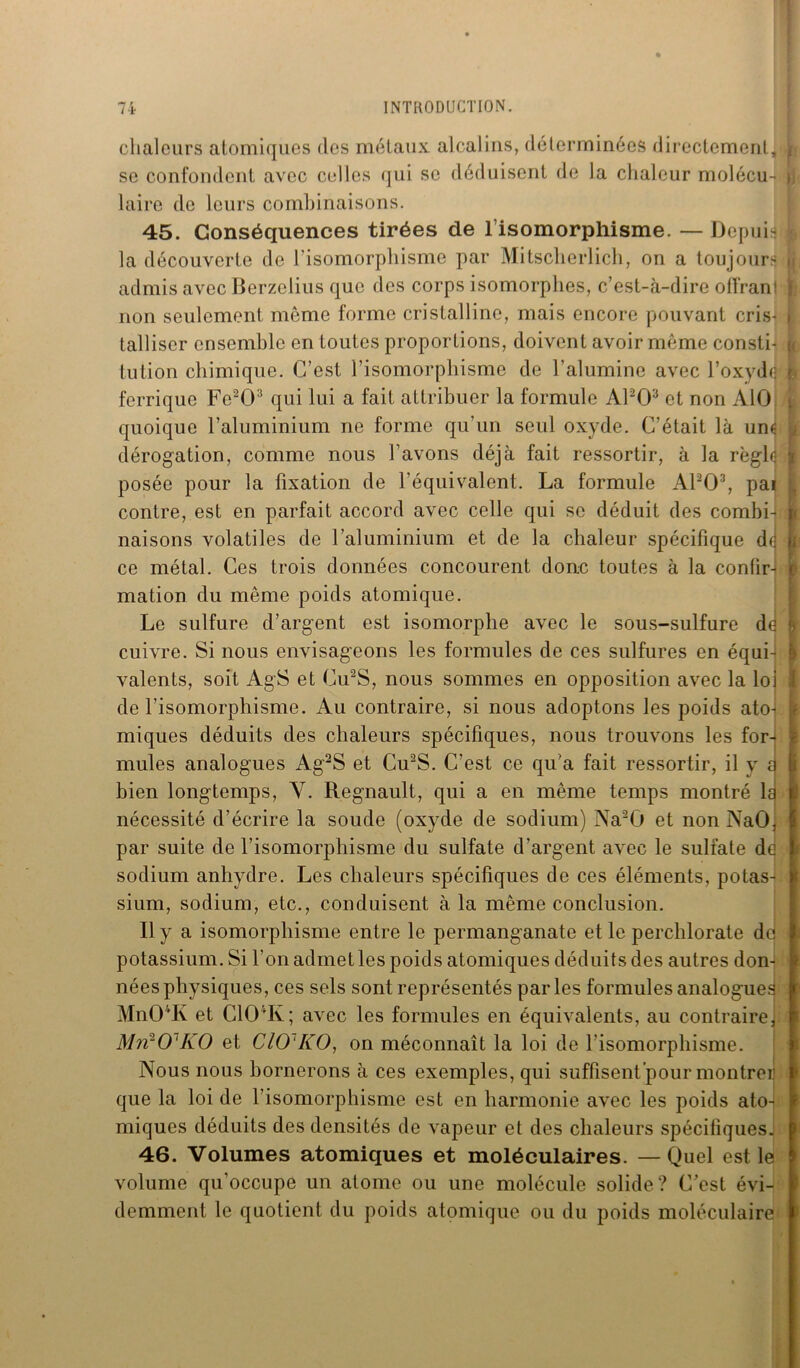 chaleurs atomiques des métaux alcalins, déterminées directement, y se confondent avec celles qui se déduisent de la chaleur molécu- i, laire de leurs combinaisons. 45. Conséquences tirées de l’isomorphisme. — Depuis : la découverte de l'isomorphisme par Mitscherlich, on a toujours ji admis avec Berzelius que des corps isomorphes, c’est-à-dire offranl } non seulement même forme cristalline, mais encore pouvant cris^ i talliscr ensemble en toutes proportions, doivent avoir même consti- i tution chimique. C’est l’isomorphisme de l'alumine avec l’oxydJ a ferrique Fe203 qui lui a fait attribuer la formule APO3 et non AlO quoique l’aluminium ne forme qu'un seul oxyde. C’était là une dérogation, comme nous l’avons déjà fait ressortir, à la règle : posée pour la fixation de l’équivalent. La formule APO3, pai contre, est en parfait accord avec celle qui se déduit des combi- i naisons volatiles de l’aluminium et de la chaleur spécifique de h ce métal. Ces trois données concourent donc toutes à la confirh mation du même poids atomique. Le sulfure d’argent est isomorphe avec le sous-sulfure de 1 cuivre. Si nous envisageons les formules de ces sulfures en équi- ; valents, soit AgS et Cu2S, nous sommes en opposition avec la loi de l’isomorphisme. Au contraire, si nous adoptons les poids ato- miques déduits des chaleurs spécifiques, nous trouvons les for- mules analogues Ag2S et Cu2S. C'est ce qu’a fait ressortir, il y a i bien longtemps, Y. Régnault, qui a en même temps montré la i nécessité d’écrire la soude (oxyde de sodium) Na2G et non NaO, j par suite de l’isomorphisme du sulfate d’argent avec le sulfate de sodium anhydre. Les chaleurs spécifiques de ces éléments, potas- sium, sodium, etc., conduisent à la même conclusion. Il y a isomorphisme entre le permanganate et le perchlorate de j potassium. Si l'on admet les poids atomiques déduits des autres don-! i nées physiques, ces sels sont représentés parles formules analogues ; Mn04K et C104Iv; avec les formules en équivalents, au contraire, Mil101 KO et CIO KO, on méconnaît la loi de l'isomorphisme. Nous nous bornerons à ces exemples, qui suffisent pour montrer que la loi de l’isomorphisme est en harmonie avec les poids ato- miques déduits des densités de vapeur et des chaleurs spécifiques. 46. Volumes atomiques et moléculaires. — Quel est le volume qu’occupe un atome ou une molécule solide? C’est évi- demment le quotient du poids atomique ou du poids moléculaire