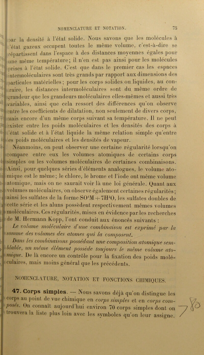 oar la densité à l’état solide. Nous savons que les molécules à /état gazeux occupent toutes le même volume, c’est-à-dire se répartissent dans l’espace à des distances moyennes égales pour une même température ; il n’en est pas ainsi pour les molécules prises à l’état solide. C’est que dans le premier cas les espaces intermoléculaires sont très grands par rapport aux dimensions des particules matérielles; pour les corps solides ou liquides, au con- raire, les distances intermoléculaires sont du même ordre de grandeur que les grandeurs moléculaires elles-mêmes et aussi très variables, ainsi que cela ressort des différences qu'on observe antre les coefficients de dilatation, non seulement de divers corps, nais encore d’un même corps suivant sa température. Il ne peut exister entre les poids moléculaires et les densités des corps à /état solide et à l’état liquide la même relation simple qu’entre es poids moléculaires et les densités de vapeur. Néanmoins, on peut observer une certaine régularité lorsqu’on compare entre eux les volumes atomiques de certains corps simples ou les volumes moléculaires de certaines combinaisons. Ainsi, pour quelques séries d’éléments analogues, le volume ato- mique est le même; le chlore, le brome et l’iode ont même volume atomique, mais on ne saurait voir là une loi générale. Quant aux volumes moléculaires, on observe également certaines régularités ; ainsi les sulfates de la forme S04M + 7H20, les sulfates doubles de cette série et les aluns possèdent respectivement mêmes volumes moléculaires. Ces régularités, mises en évidence par les recherches de M. Hermann Ivopp, font conduit aux énoncés suivants : Le volume moléculaire d'une combinaison est exprimé par la somme des volumes des atomes qui la composent. Dans les combinaisons possédant une composition atomique sem- blable, un meme element possède toujours le même volume ato- mique. De là encore un contrôle pour la fixation des poids molé- 1 culaires, mais moins général que les précédents. NOMENCLATURE, NOTATION ET FONCTIONS CHIMIQUES. 47. Corps simples. Nous savons déjà qu’on distingue les corps au point de vue chimique en corps simples et en corps com- posts. On connaît aujourd hui environ 70 corps simples dont on tiouverala liste plus loin avec les symboles qu’on leur assigne.