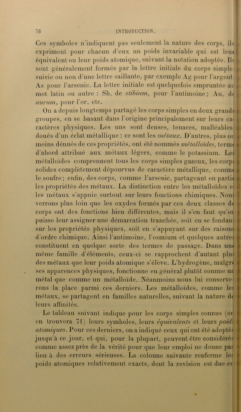 Ces symboles n’indiquent pas seulement la nature des corps, ils expriment pour chacun d’eux un poids invariable qui est leur équivalent ou leur poids atomique, suivant la notation adoptée. Ha sont généralement formés par la lettre initiale du corps simple, suivie ou non d’une lettre saillante, par exemple Àg pour l’argent, As pour l’arsenic. La lettre initiale est quelquefois empruntée ad mot latin ou autre : Sb, de stibmm, pour l’antimoine; Au, de aurum, pour l’or, etc. On a depuis longtemps partagé les corps simples en deux grandi groupes, en se basant dans l’origine principalement sur leurs cal ractères physiques. Les uns sont denses, tenaces, malléables, doués d’un éclat métallique : ce sont les métaux. D’autres, plus oii moins dénués de ces propriétés, ont été nommés métalloïdes, terme d’abord attribué aux métaux légers, comme le potassium. Les métalloïdes comprennent tous les corps simples gazeux, les corps solides complètement dépourvus de caractère métallique, comm le soufre; enfin, des corps, comme l’arsenic, partageant en parti les propriétés des métaux. La distinction entre les métalloïdes e les métaux s’appuie surtout sur leurs fonctions chimiques. Nous verrons plus loin que les oxydes formés par ces deux classes d< corps ont des fonctions bien différentes, mais il s’en faut qu’o puisse leur assigner une démarcation tranchée, soit en se fondan sur les propriétés physiques, soit en s’appuyant sur des raison d’ordre chimique. Ainsi l’antimoine, l’osmium et quelques autres constituent en quelque sorte des termes de passage. Dans un< même famille d’éléments, ceux-ci se rapprochent d'autant plu! des métaux que leur poids atomique s’élève. L’hydrogène, maigri ses apparences physiques, fonctionne en général plutôt comme ur métal que comme un métalloïde. Néanmoins nous lui conserve rons la place parmi ces derniers. Les métalloïdes, comme le métaux, se partagent en familles naturelles, suivant la nature dt leurs affinités. Le tableau suivant indique pour les corps simples connus (oi en trouvera 71) leurs symboles, leurs équivalents et leurs poid atomiques. Pour ces derniers, on a indiqué ceux qui ont été adoptés jusqu’à ce jour, et qui, pour la plupart, peuvent être considérés comme assez près de la vérité pour que leur emploi ne donne pas lieu à des erreurs sérieuses. La colonne suivante renferme les poids atomiques relativement exacts, dont la révision est due ei ! i 1 I