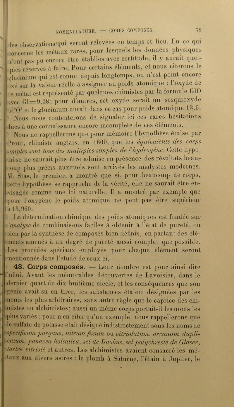 les observa lions *qui seront relevées en temps et lieu. En ce qui concerne les métaux rares, pour lesquels les données physiques vont pas pu encore être établies avec certitude, il y aurait quel- pies réserves à faire. Pour certains éléments, et nous citerons le riucinium qui est connu depuis longtemps, on n'est point encore ïxé sur la valeur réelle à assigner au poids atomique : l’oxyde de e métal est représenté par quelques chimistes par la formule GIO vec Gl=9,08 ; pour d’autres, cet oxyde serait un sesquioxyde jPO3 et le glucinium aurait dans ce cas pour poids atomique 13,6. Nous nous contenterons de signaler ici ces rares hésitations lues aune connaissance encore incomplète de ces éléments. Nous ne rappellerons que pour mémoire l’hypothèse émise par ?rout, chimiste anglais, en 1800, que les équivalents des corps ■impies sont tous des multiples simples de rhydrogène. Cette hypo- hèse ne saurait plus être admise en présence des résultats beau- coup plus précis auxquels sont arrivés les analystes modernes. \L Stas, le premier, a montré que si, pour beaucoup de corps, iette hypothèse se rapproche de la vérité, elle ne saurait être en- visagée comme une loi naturelle. Il a montré par exemple que pour l’oxygène le poids atomique ne peut pas être supérieur à 15,960. La détermination chimique des poids atomiques est fondée sur ’analyse de combinaisons faciles à obtenir à l’état de pureté, ou lien par la synthèse de composés bien définis, en partant des élé- ments amenés à un degré de pureté aussi complet que possible. Les procédés spéciaux employés pour chaque élément seront mentionnés dans l'étude de ceux-ci. 48. Corps composés. — Leur nombre est pour ainsi dire infini. xVvant les mémorables découvertes de Lavoisier, dans le dernier quart du dix-huitième siècle, et les conséquences que son génie avait su en tirer, les substances étaient désignées par les noms les plus arbitraires, sans autre règle que le caprice des chi- mistes ou alchimistes; aussi un même corps portait-il les noms les plus variés ; pour n’en citer qu’un exemple, nous rappellerons que le sulfate de potasse était désigné indistinctement sous les noms de specificum pur y ans, nilrum fixum ou vitriolatum, arcanum dupli- catum, panacea holsatica, sel de Duobus, sel polychreste de Glaser, tartre vitriolé et autres. Les alchimistes avaient consacré les mé- taux aux divers astres : le plomb à Saturne, l’étain à Jupiter, le