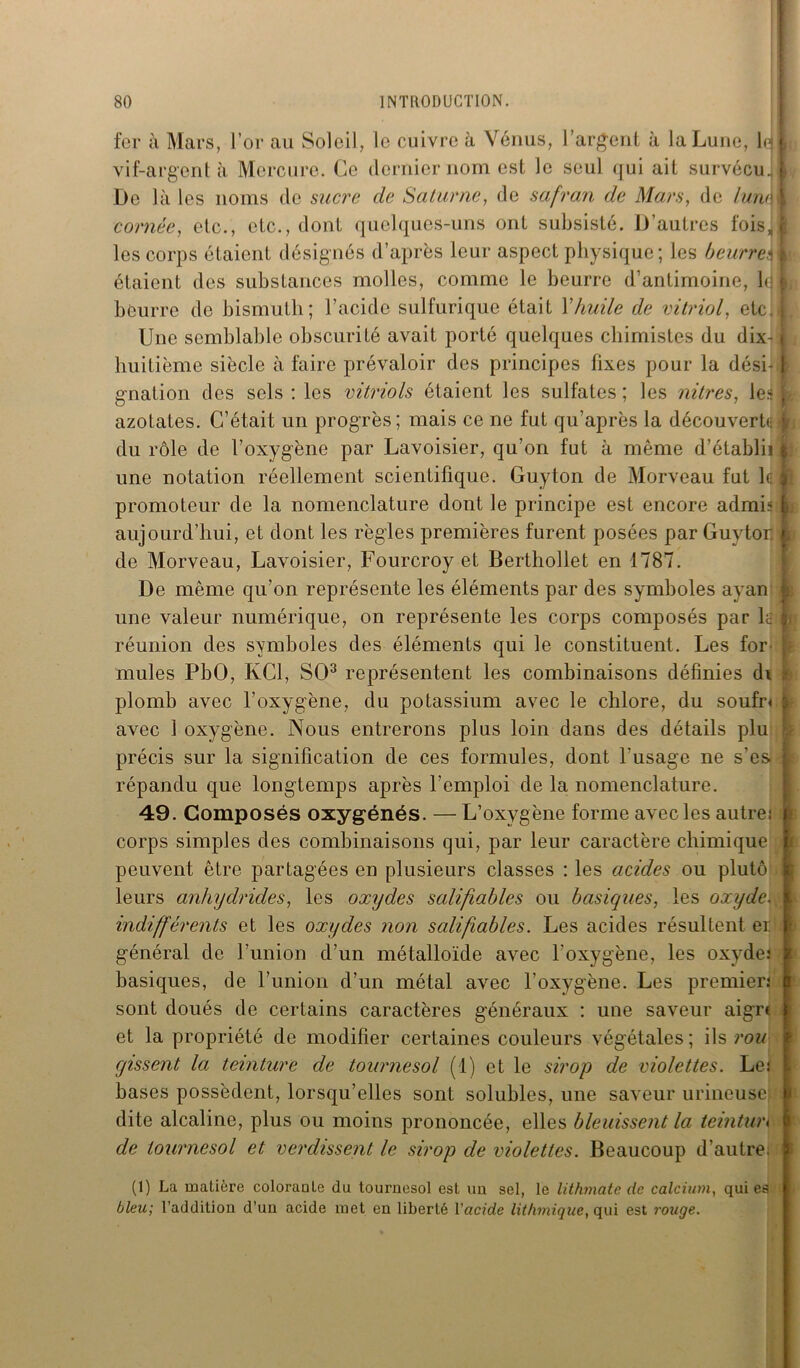 fer à Mars, l’or au Soleil, le cuivre à Venus, l'argent à la Lune, F j vif-argent à Mercure. Ce dernier nom est le seul qui ait survécu. I De là les noms de sucre cle Saturne, de safran de Mars, de lune 1 cornée, etc., etc., dont quelques-uns ont subsisté. D’autres fois,! les corps étaient désignés d’après leur aspect physique; les beurre.; A étaient des substances molles, comme le beurre d’antimoine, b j beurre de bismuth; l’acide sulfurique était Xhuile de vitriol, etc. I Une semblable obscurité avait porté quelques chimistes du dix- \ huitième siècle à faire prévaloir des principes fixes pour la dési-1 gnation des sels : les vitriols étaient les sulfates; les nitres, le.4 ; azotates. C’était un progrès; mais ce ne fut qu’après la découvert* j du rôle de l’oxygène par Lavoisier, qu’on fut à même d’établii i une notation réellement scientifique. Guyton de Morveau fut 1* j promoteur de la nomenclature dont le principe est encore admis à aujourd’hui, et dont les règles premières furent posées par Guytor t de Morveau, Lavoisier, Fourcroy et Berthollet en 1787. De même qu’on représente les éléments par des symboles ayan j une valeur numérique, on représente les corps composés par lc’iij réunion des symboles des éléments qui le constituent. Les for 1 mules PbO, KC1, SO3 représentent les combinaisons définies di plomb avec l’oxygène, du potassium avec le chlore, du soufn : avec 1 oxygène. Nous entrerons plus loin dans des détails plu précis sur la signification de ces formules, dont l'usage ne s’es répandu que longtemps après l’emploi de la nomenclature. 49. Composés oxygénés. — L’oxygène forme avec les autre: corps simples des combinaisons qui, par leur caractère chimique peuvent être partagées en plusieurs classes : les acides ou plutô leurs anhydrides, les oxydes salifiables ou basiques, les oxyde. indifférents et les oxydes non salifiables. Les acides résultent er général de l’union d’un métalloïde avec l’oxygène, les oxyde.' basiques, de l’union d’un métal avec l’oxygène. Les premier.' sont doués de certains caractères généraux : une saveur aigre et la propriété de modifier certaines couleurs végétales; ils rou gissent la teinture de tournesol (1) et le sirop de violettes. Le: bases possèdent, lorsqu’elles sont solubles, une saveur urineuse; dite alcaline, plus ou moins prononcée, elles bleuissent la teintun de tournesol et verdissent le sirop de violettes. Beaucoup d’autre; (1) La matière coloraale du tournesol est un sel, le lithmatc de calcium, qui es bleu; l’addition d’un acide met en liberté Vacide lit/unique, qui est rouge.