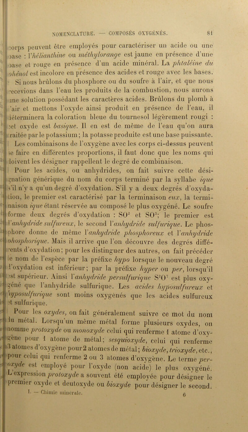i .0rps peuvent être employés pour caractériser un acide ou une jase : l'hélianthine ou méthylorange est jaune en présence d’une 3ase et rouge en présence d’un acide minéral. La phtaléine cia ohénol est incolore en présence des acides et rouge avec les bases. Si nous brûlons du phosphore ou du soufre à l’air, et que nous recevions dans l’eau les produits de la combustion, nous aurons me solution possédant les caractères acides. Brûlons du plomb à ’air et mettons l’oxyde ainsi produit en présence de l’eau, il iéterminera la coloration bleue du tournesol légèrement rougi : )et oxyde est basique. Il en est de même de l’eau qu'on aura raitée parle potassium ; la potasse produite estime base puissante. Les combinaisons de l'oxygène avec les corps ci-dessus peuvent >e faire en différentes proportions, il faut donc que les noms qui ioivent les désigner rappellent le degré de combinaison. Pour les acides, ou anhydrides, on fait suivre cette dési- ! gnation générique du nom du corps terminé par la syllabe ique s'il n'y a qu'un degré d’oxydation. S’il y a deux degrés d’oxyda- tion, le premier est caractérisé par la terminaison eux, la termi- naison ique étant réservée au composé le plus oxygéné. Le soufre forme deux degrés d’oxydation : SO2 et SO3; le premier est Y anhydride sulfureux, le second Y anhydride sulfurique. Le phos- phore donne de même Y anhydride phosphoreux et Y anhydride ohosphorique. Mais il arrive que l’on découvre des degrés diffé- rents d’oxydation; pour les distinguer des autres, on fait précéder ie nom de l'espèce par la préfixe hypo lorsque le nouveau degré l’oxydation est inférieur; par la préfixe hyper ou per, lorsqu’il 3st supérieur. Ainsi Y anhydride persulfurique S207 est plus oxy- géné que l’anhydride sulfurique. Les acides hyposulfureux et iyp o suif urique sont moins oxygénés que les acides sulfureux 3t sulfurique. Pour les oxydes, on fait généralement suivre ce mot du nom lu métal. Lorsqu un même métal forme plusieurs oxydes, on nomme protoxyde ou monoxyde celui qui renferme 1 atome d’oxy- ncne poui 1 atome de métal; sesquioxyde, celui qui renferme 3 atomes d’oxygène pour 2 atomes de métal ; bioxyde, trioxyde, etc., pour celui qui renferme 2 ou 3 atomes d’oxygène. Le terme per- oxyde est employé pour l’oxyde (non acide) le plus oxygéné. L expression protoxyde a souvent été employée pour désigner le premier oxyde cl deutoxyde ou bioxyde pour désigner le second. I. — Chimie minérale. a