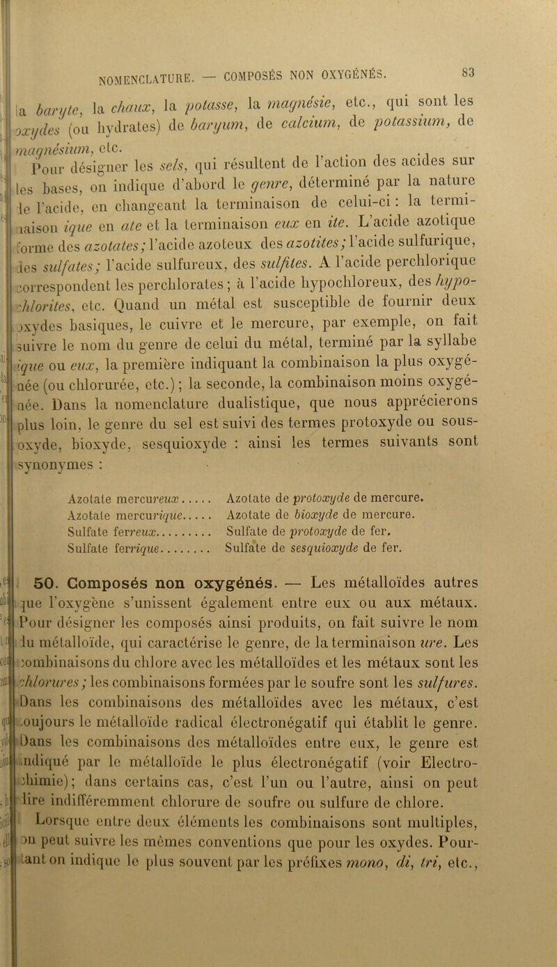 [a barute, la chaux, la potasse, la magnésie, etc., qui sont les oxydes (ou hydrates) de baryum, de calcium, de potassium, de magnésium, etc. . Pour désigner les se/s, qui résultent de 1 action des acides sui les hases, on indique d’ahord le genre, déterminé par la nature le l’acide, en changeant la terminaison de celui-ci : la termi- naison ique en cite et la terminaison eux en ite. L'acide azotique forme des azotates; l’acide azoteux des azotites; l’acide sulfurique, les sulfates; l’acide sulfureux, des sulfites. A l’acide perchlorique correspondent les perchlorates ; a 1 acide hypochloreux, des hypo- | chlorites, etc. Quand un métal est susceptible de fournir deux oxydes basiques, le cuivre et le mercure, par exemple, on lait suivre le nom du genre de celui du métal, terminé par la syllabe I ique ou eux, la première indiquant la combinaison la plus oxygé- née (ou chlorurée, etc.) ; la seconde, la combinaison moins oxygé- née. Dans la nomenclature dualistique, que nous apprécierons plus loin, le genre du sel est suivi des termes protoxyde ou sous- oxyde, bioxyde, sesquioxyde : ainsi les termes suivants sont synonymes : Azotate mercum/æ Azotate de 'protoxyde de mercure. Azotate mercurique Azotate de bioxyde de mercure. Sulfate ferreux Sulfate de protoxyde de fer. Sulfate ferrique Sulfate de sesquioxyde de fer. 50. Composés non oxygénés. — Les métalloïdes autres jue l'oxygène s’unissent également entre eux ou aux métaux. Pour désigner les composés ainsi produits, on fait suivre le nom iu métalloïde, qui caractérise le genre, de la terminaison ure. Les combinaisons du chlore avec les métalloïdes et les métaux sont les chlorures ; les combinaisons formées par le soufre sont les sulfures. Dans les combinaisons des métalloïdes avec les métaux, c’est toujours le métalloïde radical électronégatif qui établit le genre. Dans les combinaisons des métalloïdes entre eux, le genre est mdiqué par le métalloïde le plus électronégatif (voir Electro- chimie); dans certains cas, c’est l’un ou l’autre, ainsi on peut lire indifféremment chlorure de soufre ou sulfure de chlore. Lorsque entre deux éléments les combinaisons sont multiples, tu peut suivre les mêmes conventions que pour les oxydes. Pour- tant on indique le plus souvent par les préfixes mono, di, tri, etc., yt iiiui