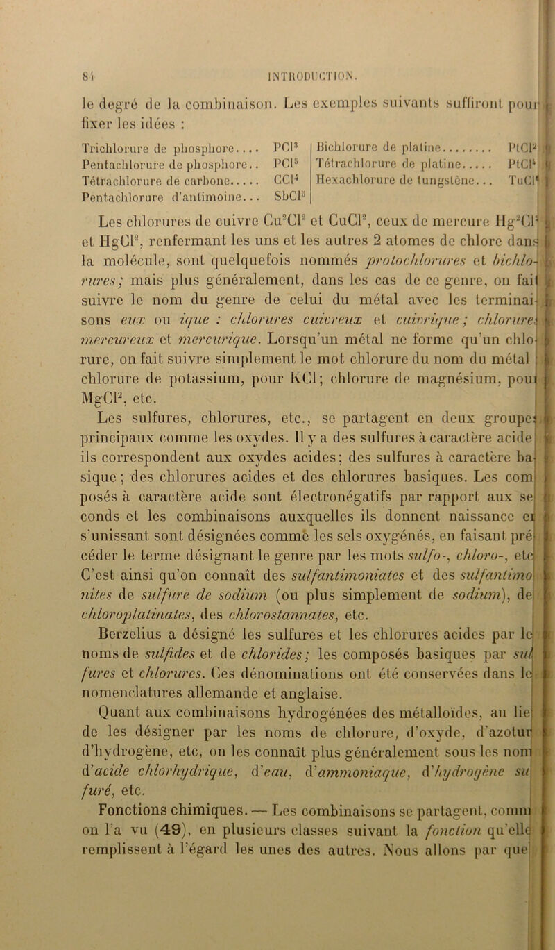 le degré de la combinaison, fixer les idées : Tri chlorure de phosphore.... PCI3 Pentachlorure de phosphore.. PCP Tétrachlorure de carbone CCH Pentachlorure d’antimoine... SbCP Les exemples suivants suffiront pom Bichlorure de platine PtCP Tétrachlorure de platine PtCP llexachlorure de tungstène... TuCP Les chlorures de cuivre Cu2Cl2 et CuCl2, ceux de mercure Hg2Cll et HgCl2, renfermant les uns et les autres 2 atomes de chlore dans la molécule, sont quelquefois nommés protoc/dorures et bichlo- rures; mais plus généralement, dans les cas de ce genre, on fait suivre le nom du genre de celui du métal avec les terminai- sons eux ou ique : chlorures cuivreux et cuivrique ; chlorure.« mercureux et mercurique. Lorsqu'un métal ne forme qu’un clilol rure, on fait suivre simplement le mot chlorure du nom du métal : chlorure de potassium, pour KC1; chlorure de magnésium, poui MgCl2, etc. Les sulfures, chlorures, etc., se partagent en deux groupe] principaux comme les oxydes. 11 y a des sulfures à caractère acide ils correspondent aux oxydes acides; des sulfures à caractère ba- sique ; des chlorures acides et des chlorures basiques. Les com posés à caractère acide sont électronégatifs par rapport aux se; conds et les combinaisons auxquelles ils donnent naissance er s’unissant sont désignées comme les sels oxygénés, en faisant pré- céder le terme désignant le genre par les mots sulfo-, chloro-, etc C’est ainsi qu’on connaît des sulfantimoniates et des sulfantimo- nites de sulfure de sodium (ou plus simplement de sodium), de chloroplatinates, des chlorostannates, etc. Berzelius a désigné les sulfures et les chlorures acides par le noms de sulftdes et de chlorides; les composés basiques par sut fures et chlorures. Ces dénominations ont été conservées dans le * nomenclatures allemande et anglaise. Quant aux combinaisons hydrogénées des métalloïdes, au lie de les désigner par les noms de chlorure, d’oxyde, d'azotui d’hydrogène, etc, on les connaît plus généralement sous les nom d'acide chlorhydrique, {Veau, d’ammoniaque, d’hydrogène su furé, etc. Fonctions chimiques. — Les combinaisons se partagent, connu on l’a vu (49), en plusieurs classes suivant la fonction qu’elle remplissent à l’égard les unes des autres. Nous allons par que i i L I | f \ l
