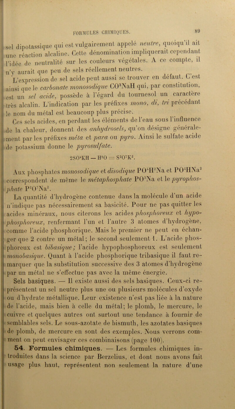 sel dipotassique qui est vulgairement appelé neutre, quoiqu’il ait une réaction alcaline. Cette dénomination impliquerait cependant l’idée de neutralité sur les couleurs végétales. A ce compte, il iv v aurait que peu de sels réellement neutres. L’expression de sel acide peut aussi se trouver en défaut. C’est ainsi que le carbonate monosodique C03NaH qui, par constitution, est un sel acide, possède à l’égard du tournesol un caractère très alcalin. L'indication par les préfixes mono, cli, tri précédant le nom du métal est beaucoup plus précise. Ces sels acides, en perdant les éléments de l’eau sous l’influence de la chaleur, donnent des anhydrosels, qu’on désigne générale- ment parles préfixes méta et para ou pyro. Ainsi le sulfate acide de potassium donne le pyrosulfate. 2SO‘KH — H2 O = S207K2. Aux phosphates monosodique etclisodiqiie POLLNa et POLI Na2 correspondent de même le métaphosphate P03Na et le pyrophos- \ phate P207Na2. La quantité d’hydrogène contenue dans la molécule d’un acide n’indique pas nécessairement sa basicité. Pour ne pas quitter les acides minéraux, nous citerons les acides phosphoreux et hypo- phosphoreux, renfermant l’un et l’autre 3 atomes d hydrogène, comme l’acide phosphorique. Mais le premier ne peut en échan- ger que 2 contre un métal; le second seulement 1. L’acide phos- phoreux est bibasique ; l’acide hypophosphoreux est seulement monobasique. Quant à l’acide phosphorique tribasique il faut re~ | marquer que la substitution successive des 3 atomes d’hydrogène par un métal ne s’effectue pas avec la même énergie. Sels basiques. — Il existe aussi des sels basiques. Ceux-ci re- présentent un sel neutre plus une ou plusieurs molécules d’oxyde ou d’hydrate métallique. Leur existence n’est pas liée à la nature de l'acide, mais bien à celle du métal; le plomb, le mercure, le cuivre et quelques autres ont surtout une tendance à fournir de semblables sels. Le sous-azotate de bismuth, les azotates basiques de plomb, de mercure en sont des exemples. Nous verrons com- ment on peut envisager ces combinaisons (page 100). 54. Formules chimiques. — Les formules chimiques in- troduites dans la science par Berzelius, et dont nous avons fait usage plus haut, représentent non seulement la nature d’une