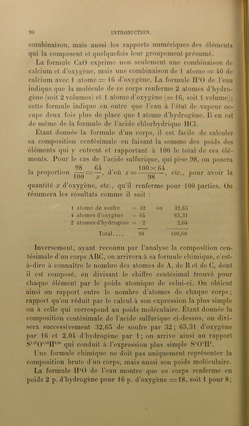 combinaison, mais aussi les rapports numériques des éléments qui la composent et quelquefois leur groupement présumé. La formule CaO exprime non seulement une combinaison de calcium et d’oxygène, mais une combinaison de 1 atome = 40 de calcium avec 1 atome = 10 d’oxygène. La formule II20 de l’eau indique que la molécule de ce corps renferme 2 atomes d’hydro- gène (soit 2 volumes) et 1 atome d’oxygène (= 16, soit 1 volume); cette formule indique en outre que l’eau à l’état de vapeur oc- cupe deux fois plus de place que 1 atome d’hydrogène. 11 en est de meme de la formule de l’acide chlorhydrique HCl. Etant donnée la formule d’un corps, il est facile de calculer sa composition centésimale en faisant la somme des poids des éléments qui y entrent et rapportant à 100 le total de ces élé- ments. Pour le cas de l’acide sulfurique, qui pèse 98, on posera 98 64 „ . 100x64 la proportion 100 x d’où x — 98 etc,, pour avoir la quantité x d’oxygène, etc., qu'il renferme pour 100 parties. On résumera les résultats comme il suit : 1 alome de soufre = 32 ou 32,63 4 atomes d’oxygène = 64 63,31 2 atomes d’hydrogène = 2 2,04 Total.... 98 100,00 Inversement, ayant reconnu par l’analyse la composition cen- tésimale d’un corps ABC, on arrivera à sa formule chimique, c'est- à-dire à connaître le nombre des atomes de A, de B et de C, dont il est composé, en divisant le chiffre centésimal trouvé pour chaque élément par le poids atomique de celui-ci. On obtient ainsi un rapport entre le nombre d’atomes de chaque corps ; rapport qu’on réduit par le calcul à son expression la plus simple ou à celle qui correspond au poids moléculaire. Etant donnée la composition centésimale de l’acide sulfurique ci-dessus, on divi- sera successivement 32,65 de soufre par 32 ; 63,31 d’oxygène par 16 et 2,04 d’hydrogène par 1; on arrive ainsi au rapport gi,02Q4,08j.p,04 qUj conduit à l’expression plus simple S‘OvH2. Une formule chimique ne doit pas uniquement représenter la composition brute d’un corps, mais aussi son poids moléculaire. La formule II20 de l’eau montre que ce corps renferme en poids 2 p. d’hydrogène pour 16 p. d’oxygène = 18, soit 1 pour 8;
