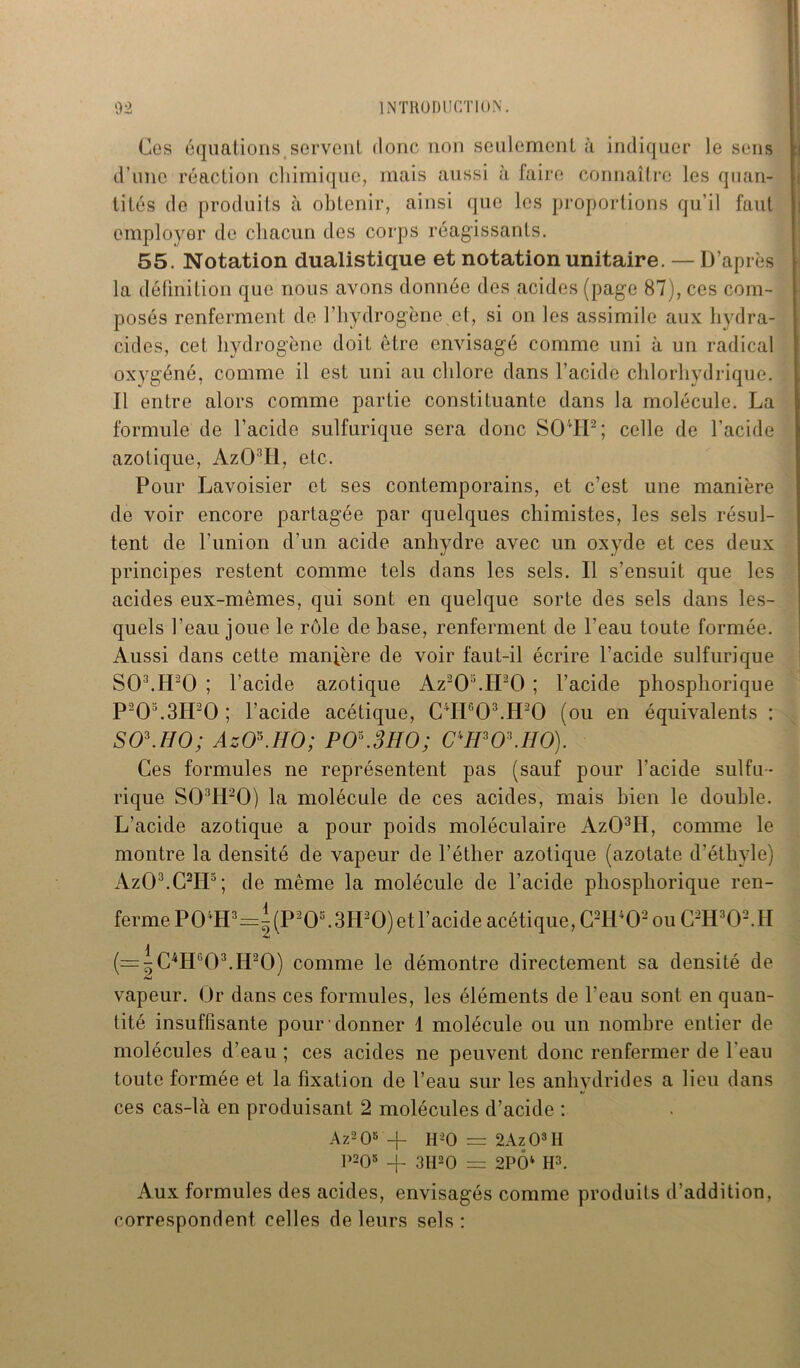 Ces équations servent donc non seulement à indiquer le sens d’une réaction chimique, mais aussi à faire connaître les quan- tités de produits à obtenir, ainsi que les proportions qu’il faut employer de chacun des corps réagissants. 55. Notation dualistique et notation unitaire. — D’après la définition que nous avons donnée des acides (page 87), ces com- posés renferment de l'hydrogène et, si on les assimile aux hvdra- cides, cet hydrogène doit être envisagé comme uni à un radical oxygéné, comme il est uni au chlore dans l’acide chlorhydrique. Il entre alors comme partie constituante dans la molécule. La formule de l’acide sulfurique sera donc S04IP; celle de l’acide azotique, Az03ll, etc. Pour Lavoisier et ses contemporains, et c’est une manière de voir encore partagée par quelques chimistes, les sels résul- tent de F union d’un acide anhydre avec un oxyde et ces deux principes restent comme tels dans les sels. Il s’ensuit que les acides eux-mêmes, qui sont en quelque sorte des sels dans les- quels l’eau joue le rôle de base, renferment de l’eau toute formée. Aussi dans cette manière de voir faut-il écrire l’acide sulfurique S03.H20 ; l’acide azotique Az2OMPO ; l’acide phosphorique P20\3IP0 ; l’acide acétique, C4II603.H20 (ou en équivalents : SO\IIO; AzO\HO; PO\3HO; C'PPO'.HO). Ces formules ne représentent pas (sauf pour l’acide sulfu- rique S03H20) la molécule de ces acides, mais bien le double. L’acide azotique a pour poids moléculaire Az03II, comme le montre la densité de vapeur de l’éther azotique (azotate d’éthyle) Az03.C2H3; de même la molécule de l’acide phosphorique ren- ferme P0‘H3=^(P20s.3H20) et l’acide acétique, C2H*02 ou C2H302. H (=5C4H603.H20) comme le démontre directement sa densité de vapeur. Or dans ces formules, les éléments de l’eau sont en quan- tité insuffisante pour donner 1 molécule ou un nombre entier de molécules d’eau ; ces acides ne peuvent donc renfermer de l’eau toute formée et la fixation de l’eau sur les anhydrides a lieu dans ces cas-là en produisant 2 molécules d’acide : Az208 -f H20 = 2Az O3 H P205 -f 3H20 = 2PÔk H3. Aux formules des acides, envisagés comme produits d’addition, correspondent celles de leurs sels: