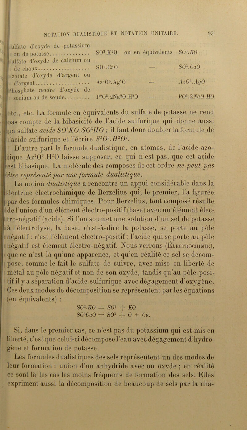 NOTATION DUALISTIQUE ET NOTATION UNITAIRE. H]|l I ''' H J Uj j i II à : I ulfate d’oxyde de potassium ou de potasse I; ulfate d’oxyde de calcium ou de chaux .zotate d’oxyde d’argent ou d’argent ’hosphate neutre d’oxyde de sodium ou de soude y 3 S03.K20 ou en équivalents S03.A0 SO:,.CaO — SO^.CaO Az205.Ag'0 — AzO*.AgO P20b.2Na20.H20 — FOKMaO.lIO de., etc. La formule en équivalents du sulfate de potasse ne rend ras compte de la bibasicité de l'acide sulfurique qui donne aussi in sulfate acide S O* KO. S OUI O ; il faut donc doubler la formule de 'acide sulfurique et l’écrire S3O*. H2O2. D’autre part la formule dualistique, en atomes, de l'acide azo- tique Az20;i.H20 laisse supposer, ce qui n’est pas, que cet acide 13st bibasique. La molécule des composés de cet ordre ne -peut pas I être représenté par une formule dualistique. La notion dualistique a rencontré un appui considérable dans la il doctrine électrochimique de Berzelius qui, le premier, l’a figurée I par des formules chimiques. Pour Berzelius, tout composé résulte de l'union d’un élément électro-positif (base) avec un élément élec- tro-négatif (acide). Si l’on soumet une solution d’un sel de potasse à l’électrolyse, la base, c’est-à-dire la potasse, se porte au pôle négatif : c’est l’élément électro-positif ; l’acide qui se porte au pôle négatif est élément électro-négatif. Nous verrons (Electrochimie), que ce n’est là qu'une apparence, et qu’en réalité ce sel se décom- pose, comme le fait le sulfate de cuivre, avec mise en liberté de métal au pôle négatif et non de son oxyde, tandis qu’au pôle posi- tif il y a séparation d’acide sulfurique avec dégagement d’oxygène. Ces deux modes de décomposition se représentent parles équations (en équivalents) : SO't.KO = SO3 -f KO SO*CuO == SO3 -f- O + Cu. Si, dans le premier cas, ce n’est pas du potassium qui est mis en liberté, c’est que celui-ci décompose l’eau avec dégagement d’hydro- gène et formation de potasse. Les formules dualistiques des sels représentent un des modes de leur formation : union d’un anhydride avec un oxyde ; en réalité ce sont là les cas les moins fréquents de formation des sels. Elles expriment aussi la décomposition de beaucoup de sels par la cha-
