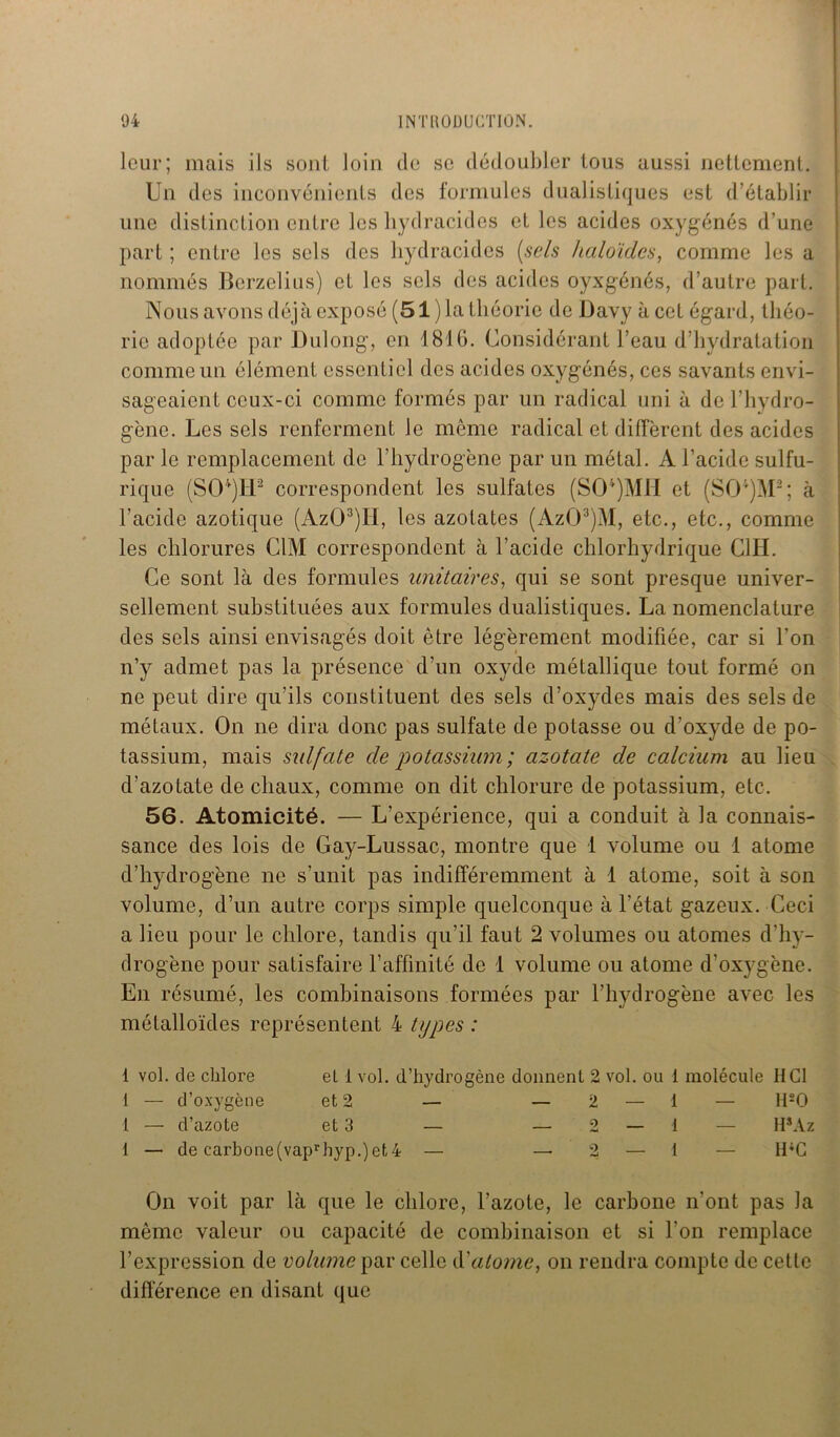 leur; mais ils sont loin de se dédoubler tous aussi nettement. Un des inconvénients des formules dualistiques est d’établir une distinction entre les liydracides et les acides oxygénés d'une part ; entre les sels des bydracides (sels haloïdes, comme les a nommés Berzelius) et les sels des acides oyxgénés, d’autre part. Nous avons déjà exposé (51 )la théorie de Davy à cet égard, théo- rie adoptée par Dulong, en 1816. Considérant l’eau d’hydratation comme un élément essentiel des acides oxygénés, ces savants envi- sageaient ceux-ci comme formés par un radical uni à de l’hydro- gène. Les sels renferment le même radical et diffèrent des acides par le remplacement de l’hydrogène par un métal. A l’acide sulfu- rique (S04)H2 correspondent les sulfates (S04)MH et (S04)M2; à l’acide azotique (AzG3)lI, les azotates (Az03)M, etc., etc., comme les chlorures CIM correspondent à l’acide chlorhydrique GUI. Ce sont là des formules unitaires, qui se sont presque univer- sellement substituées aux formules dualistiques. La nomenclature des sels ainsi envisagés doit être légèrement modifiée, car si l’on n’y admet pas la présence d’un oxyde métallique tout formé on ne peut dire qu’ils constituent des sels d’oxydes mais des sels de métaux. On ne dira donc pas sulfate de potasse ou d’oxyde de po- tassium, mais sulfate de potassium; azotate de calcium au lieu d’azotate de chaux, comme on dit chlorure de potassium, etc. 56. Atomicité. — L’expérience, qui a conduit à la connais- sance des lois de Gay-Lussac, montre que 1 volume ou 1 atome d’hydrogène ne s’unit pas indifféremment à 1 atome, soit à son volume, d’un autre corps simple quelconque à l’état gazeux. Ceci a lieu pour le chlore, tandis qu’il faut 2 volumes ou atomes d’hy- drogène pour satisfaire l’affinité de 1 volume ou atome d'oxygène. En résumé, les combinaisons formées par l’hydrogène avec les métalloïdes représentent 4 types : 1 vol. de chlore el 1 vol. d’hydrogène donnent 2 vol. ou 1 molécule HCl 1 — d’oxygène et 2 — — 2 — 1 — H20 1 — d’azote et 3 — — 2 — 1 — H*Az 1 — de carbone(vaprhyp.)et4 — — 2 — 1 — H4G On voit par là que le chlore, l’azote, le carbone n’ont pas la même valeur ou capacité de combinaison et si l’on remplace l’expression de volume par celle d'atome, on rendra compte de cette différence en disant que