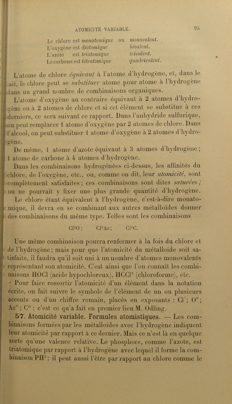 ATOMICITÉ VARIABLE. 9 o Le chlore est monatomique ou mono calent. L’oxygène est diatomique bivalent. L’azote est triatomique trivalent. Le carbone est tétratomique quadrivalent. L’atome de chlore équivaut à 1 atome d hydrogène, et, dans le i| ait, le chlore peut se substituer atome pour atome à l’hydrogène I tans un grand nombre de combinaisons organiques. L’atome d’oxygène au contraire équivaut à 2 atomes d’hydro- | gène ou à 2 atomes de chlore et si cet élément se substitue à ces : derniers, ce sera suivant ce rapport. Dans l’anhydride sulfurique, J on peut remplacer 1 atome d’oxygène par 2 atomes de chlore. Dans I l’alcool, on peut substituer 1 atome d’oxygène à 2 atomes d’hydro- ij gène. De même, 1 atome d'azote équivaut à 3 atomes d’hydrogène ; 1 atome de carbone à 4 atomes d’hydrogène. Dans les combinaisons hydrogénées ci-dessus, les affinités du | chlore, de l’oxygène, etc., ou, comme on dit, leur atomicité, sont complètement satisfaites ; ces combinaisons sont dites saturées ; on ne pourrait y fixer une plus grande quantité d’hydrogène. Le chlore étant équivalent à l’hydrogène, c’est-à-dire monato- mique, il devra en se combinant aux autres métalloïdes donner des combinaisons du même type. Telles sont les combinaisons Cl20 ; Cl3Az ; CPC. Une même combinaison pourra renfermer à la fois du chlore et de l’hydrogène; mais pour que l’atomicité du métalloïde soit sa- tisfaite, il faudra qu’il soit uni à un nombre d’atomes monovalents représentant son atomicité. C’est ainsi que l’on connaît les combi- naisons IIÜC1 (acide hypochloreux), IICCP (chloroforme), etc. • Pour faire ressortir l’atomicité d’un élément dans la notation écrite, on fait suivre le symbole de l’élément de un ou plusieurs accents ou d’un chiffre romain, placés en exposants : CT; O; Az' ; CIV ; c’est ce qu’a fait en premier lieu M. Odling. 57. Atomicité variable. Formules atomistiques. —■ Les com- binaisons formées par les métalloïdes avec l’hydrogène indiquent leur atomicité par rapport à ce dernier. Mais ce n’est là en quelque sorte qu’une valence relative. Le phosphore, comme l’azote, est triatomique par rapport à l’hydrogène avec lequel il forme la com- binaison PH3; il peut aussi l’être par rapport au chlore comme le