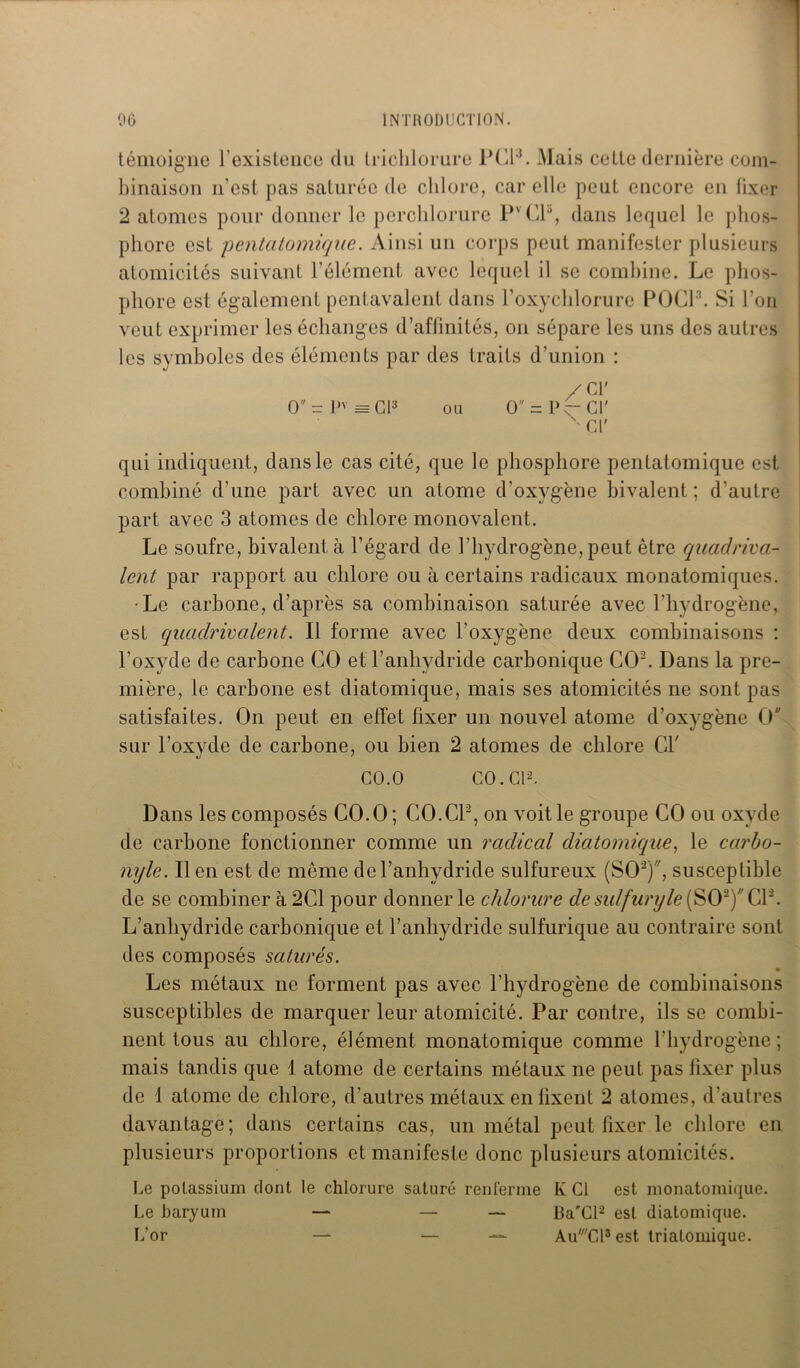 témoigne l'existence du triclilorure PCF. Mais cette dernière com- binaison n’est pas saturée de chlore, car elle peut encore en fixer 2 atomes pour donner le perchlorure PVC13, dans lequel le phos- phore est pentatomique. Ainsi un corps peut manifester plusieurs atomicités suivant l’élément avec lequel il se combine. Le phos- phore est également pentavalent dans l’oxychlorure POG13. Si l’on veut exprimer les échanges d’affinités, on sépare les uns des autres les symboles des éléments par des traits d’union : O = pv = Cl3 ou O = P ■cr Cl' Cl' qui indiquent, dans le cas cité, que le phosphore pentatomique est combiné d’une part avec un atome d’oxygène bivalent ; d’autre part avec 3 atomes de chlore monovalent. Le soufre, bivalent à l’égard de l’hydrogène, peut être quadriva- lent par rapport au chlore ou à certains radicaux monatomiques. •Le carbone, d’après sa combinaison saturée avec l’hydrogène, est quadrivaient. Il forme avec l’oxygène deux combinaisons : l’oxyde de carbone CO et l’anhydride carbonique CO2. Dans la pre- mière, le carbone est diatomique, mais ses atomicités ne sont pas satisfaites. On peut en effet fixer un nouvel atome d’oxygène O sur l’oxyde de carbone, ou bien 2 atomes de chlore Ci' CO.O CO. Cl2. Dans les composés CO.O ; CO.CP, on voit le groupe CO ou oxyde de carbone fonctionner comme un radical diatomique, le carbo- nyle. lien est de même del’anhydride sulfureux (SO2), susceptible de se combiner à 2C1 pour donner le chlorure de sulfuryle(S02)CP. L’anhydride carbonique et l’anhydride sulfurique au contraire sont des composés saturés. Les métaux ne forment pas avec l’hydrogène de combinaisons susceptibles de marquer leur atomicité. Par contre, ils se combi- nent tous au chlore, élément monatomique comme l’hydrogène; mais tandis que 1 atome de certains métaux ne peut pas fixer plus de 1 atome de chlore, d’autres métaux en fixent 2 atomes, d’autres davantage; dans certains cas, un métal peut fixer le chlore en plusieurs proportions et manifeste donc plusieurs atomicités. Le potassium dont le chlorure saturé renferme Iv Cl est monatomique. Le baryum — — — BaCl2 est diatomique. L’or — — — Au'Cl3 est triatomique.