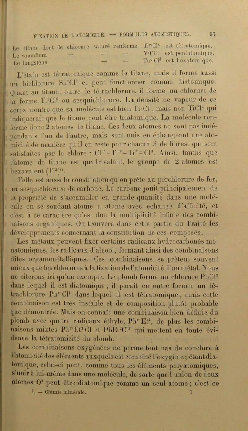 Le titane dont le chlorure saturé renferme Le vanadium Le tungstène TiIVCl4 est tétratomique. VvClü est penlatomique. TuvlGLé est hexatomique. L’étain est tétratomique comme le titane, mais il forme aussi IU1 biclilorure SnCP et peut fonctionner comme diatomique. Quant au titane, outre le tétrachlorure, il forme un chlorure de la forme TPCP ou sesquichlorure. La densité de vapeur de ce corps montre que sa molécule est bien TPCP, mais non TiCP qui indiquerait que le titane peut être triatomique. La molécule ren- ferme donc 2 atomes de titane. Ces deux atomes ne sont pas indé- pendants l’un de l’autre, mais sont unis en échangeant une ato- micité de manière qu’il en reste pour chacun 3 de libres, qui sont satisfaites par le chlore : CP'e TiIV-TiIVE CP. Ainsi, tandis que l'atome de titane est quadrivalent, le groupe de 2 atomes est hexavalent (Ti2)VI. Telle est aussi la constitution qu’on prête au perchlorure de fer, au sesquichlorure de carbone. Le carbone jouit principalement de la propriété de s’accumuler en grande quantité dans une molé- cule en se soudant atome à atome avec échange d’affinité, et c’est à ce caractère qu’est due la multiplicité infinie des combi- naisons organiques. On trouvera dans cette partie du Traité les développements concernant la constitution de ces composés. Les métaux peuvent fixer certains radicaux hydrocarbonés mo- natomiques, les radicaux d’alcool, formant ainsi des combinaisons dites organométalliques. Ces combinaisons se prêtent souvent mieux que les chlorures à la fixation de l’atomicité d’un métal. Nous ne citerons ici qu’un exemple. Le plomb forme un chlorure PbCP dans lequel il est diatomique ; il paraît en outre former un té- trachlorure Pb1vCP dans lequel il est tétratomique; mais cette combinaison est très instable et de composition plutôt probable que démontrée. Mais on connaît une combinaison bien définie du plomb avec quatre radicaux éthyle, Pb,vEt4, de plus les combi- naisons mixtes PbIVEt3Cl et PbEPCP qui mettent en toute évi- dence la tétratomicité du plomb. Les combinaisons oxygénées ne permettent pas de conclure à l’atomicité des éléments auxquels est combiné l’oxygène ; étant dia- tomique, celui-ci peut, comme tous les éléments polyatomiques, s unir à lui-même dans une molécule, de sorte que l’union de deux atomes (P peut être diatomique comme un seul atome ; c’est ce