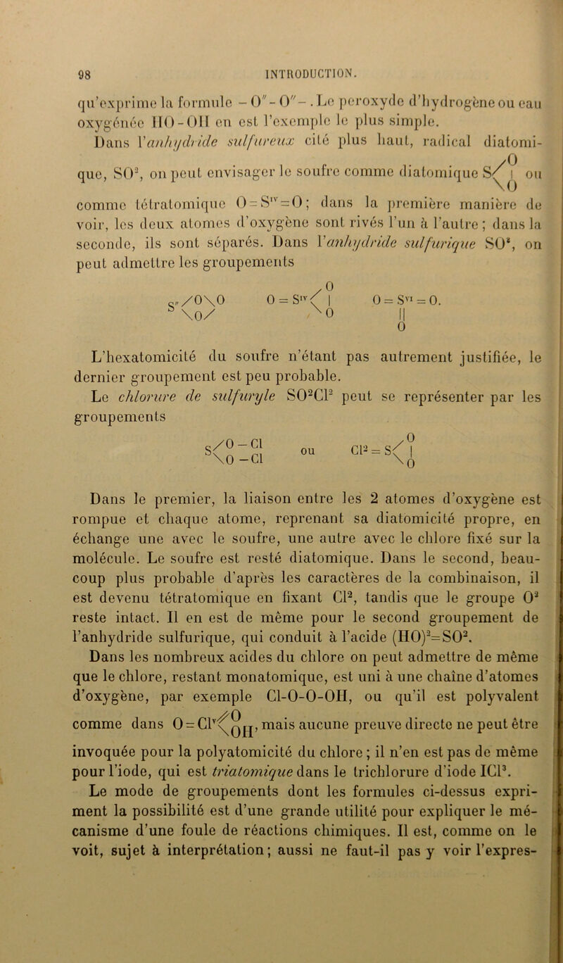 qu’exprime la formule - O - O- ■ Le peroxyde d’hydrogène ou eau oxygénée IIO-OH en est l’exemple le plus simple. Dans Xanhydride sulfureux cité plus haut, radical diatomi- que, SO2, on peut envisager le soufre comme diatomique s/^i ou comme tétratomique ()-Slv=:0; dans la première manière de voir, les deux atomes d’oxygène sont rivés l’un à l’autre; dans la seconde, ils sont séparés. Dans Xanhydride sulfurique SO*, on peut admettre les groupements yO 0 = S/ | 0 = SV1 = 0. x0 II O Q„/o\o b \o/ L’hexatomicité du soufre n’étant pas autrement justifiée, le dernier groupement est peu probable. Le chlorure de sulfuryle S02C12 peut se représenter par les groupements c/O — Cl ria _ c/ | S\0-G1 0U U ~\l) Dans le premier, la liaison entre les 2 atomes d’oxygène est rompue et chaque atome, reprenant sa diatomicité propre, en échange une avec le soufre, une autre avec le chlore fixé sur la molécule. Le soufre est resté diatomique. Dans le second, beau- coup plus probable d’après les caractères de la combinaison, il est devenu tétratomique en fixant Cl'2, tandis que le groupe O2 reste intact. Il en est de même pour le second groupement de l’anhydride sulfurique, qui conduit à l’acide (H0)2=S02. Dans les nombreux acides du chlore on peut admettre de même que le chlore, restant monatomique, est uni à une chaîne d’atomes d’oxygène, par exemple Cl-O-O-OH, ou qu’il est polyvalent comme dans O = C1\qjj, mais aucune preuve directe ne peut être invoquée pour la polyatomicité du chlore ; il n’en est pas de même pour l’iode, qui est triatomique dans le trichlorure d’iode ICI3. Le mode de groupements dont les formules ci-dessus expri- ment la possibilité est d’une grande utilité pour expliquer le mé- canisme d’une foule de réactions chimiques. Il est, comme on le voit, sujet à interprétation; aussi ne faut-il pas y voir l’expres-