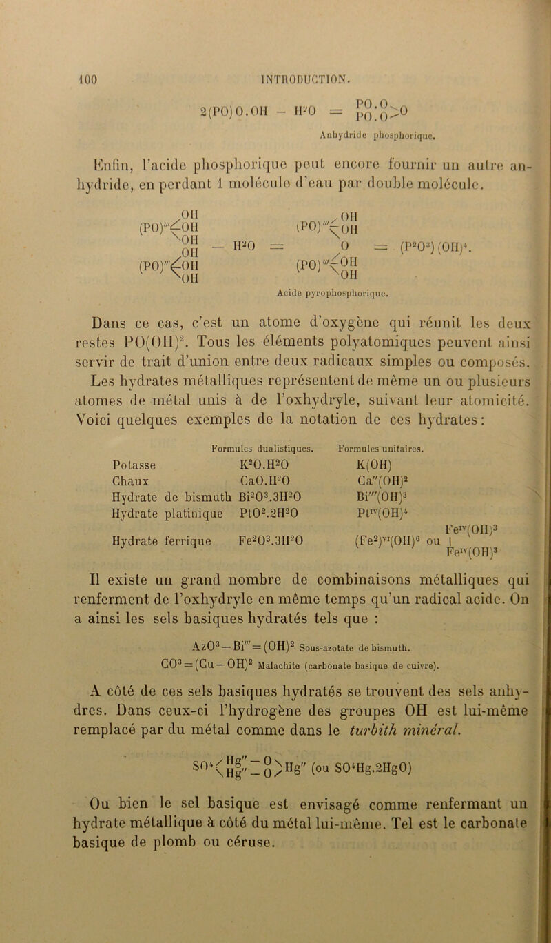 2(PO)O.OH - H-0 = po[0^0 Anhydride phospliorique. Enfin, l’acide phospliorique peut encore fournir un aulre an- hydride, en perdant 1 molécule d’eau par double molécule. Oïl (PO)'fOH ''OH OH (PO);£OH X01I OH — II20 = lPO)^oiI O = (PO)'^OH v ' xOH Acide pyrophosphorique. (P2oq (oii)4. Dans ce cas, c’est un atome d’oxygène qui réunit les deux restes PO(OIi)2. Tous les éléments polyatomiques peuvent ainsi servir de trait d’union entre deux radicaux simples ou composés. Les hydrates métalliques représentent de même un ou plusieurs atomes de métal unis à de l’oxhydryle, suivant leur atomicité. Voici quelques exemples de la notation de ces hydrates: Formules dualistiques. Potasse K20.H20 Chaux Ca0.H30 Hydrate de bismuth Bi203.3H20 Hydrate platinique Pl02.2H20 Hydrate ferrique Fe203.3H20 Formules unitaires. K(0H) Ca(0H)2 Bi'(OH)3 Ptn(0H)4 (Fe2)VI(0H)6 ou Fen'(0H)3 FeIl * IV(0H)3 Il existe un grand nombre de combinaisons métalliques qui renferment de l’oxhydryle en même temps qu’un radical acide. On a ainsi les sels basiques hydratés tels que : AzO3 — Biw= (OH)2 Sous-azotate de bismuth. C03 = (Cu—OH)2 Malachite (carbonate basique de cuivre). A côté de ces sels basiques hydratés se trouvent des sels anhy- dres. Dans ceux-ci l’hydrogène des groupes OII est lui-même remplacé par du métal comme dans le turbith minéral. Sni(H|’’-o)H8 (oi SO‘Hg.2HgO) Ou bien le sel basique est envisagé comme renfermant un hydrate métallique à côté du métal lui-même. Tel est le carbonate basique de plomb ou céruse.