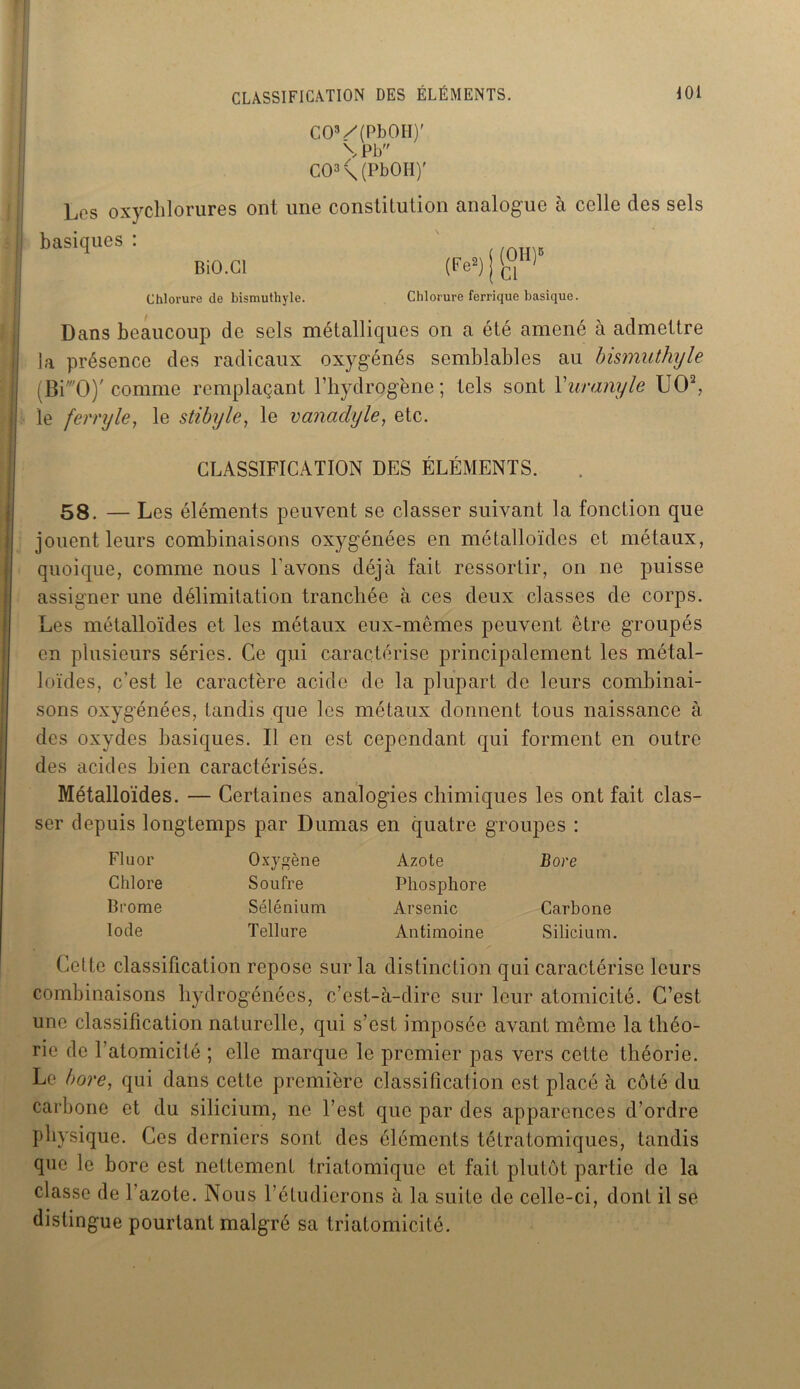 C03/(PbOH)' \Pb CO3 \(PbOII)' Les oxychlorure s ont une constitution analogue à celle des sels briques : BiO.Cl (Fe2) j ftH) Chlorure de bismuthyle. Chlorure ferrique basique. Dans beaucoup de sels métalliques on a été amené à admettre la présence des radicaux oxygénés semblables au bismuthyle (BF'O)' comme remplaçant l’hydrogène; tels sont Yuranyle UO2, le ferry le t le stibyle, le vanadyle, etc. CLASSIFICATION DES ÉLÉMENTS. 58. — Les éléments peuvent se classer suivant la fonction que jouent leurs combinaisons oxygénées en métalloïdes et métaux, quoique, comme nous l'avons déjà fait ressortir, on ne puisse assigner une délimitation tranchée à ces deux classes de corps. Les métalloïdes et les métaux eux-mêmes peuvent être groupés en plusieurs séries. Ce qui caractérise principalement les métal- loïdes, c’est le caractère acide de la plupart de leurs combinai- sons oxygénées, tandis que les métaux donnent tous naissance à des oxydes basiques. Il en est cependant qui forment en outre des acides bien caractérisés. Métalloïdes. — Certaines analogies chimiques les ont fait clas- ser depuis longtemps par Dumas en quatre groupes : Fluor Oxygène Azote Bore Chlore Soufre Phosphore Brome Sélénium Arsenic Carbone Iode Tellure Antimoine Silicium. Cette classification repose sur la distinction qui caractérise leurs combinaisons hydrogénées, c’est-à-dire sur leur atomicité. C’est une classification naturelle, qui s’est imposée avant même la théo- rie de 1 atomicité ; elle marque le premier pas vers cette théorie. Le bore, qui dans cette première classification est placé à côté du carbone et du silicium, ne l’est que par des apparences d’ordre physique. Ces derniers sont des éléments tétratomiques, tandis que le bore est nettement triatomique et fait plutôt partie de la classe de l’azote. Nous l’étudierons à la suite de celle-ci, dont il se distingue pourtant malgré sa triatomicité.