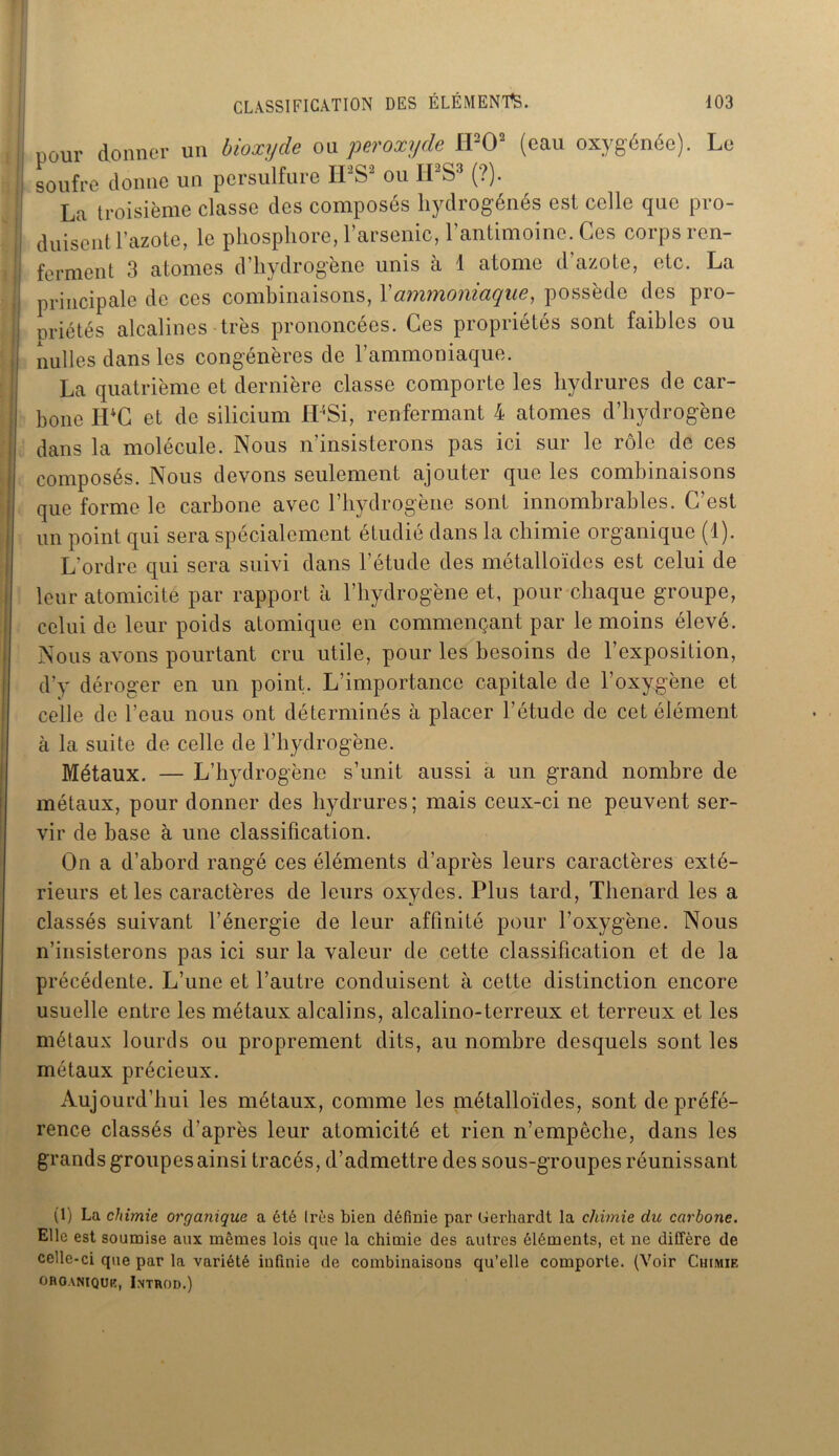 :i pour donner un bioxyde ou peroxyde H1 202 (eau oxygénée). Le 1 soufre donne un persulfure IFS2 ou ILS3 (?). La troisième classe des composés hydrogénés est celle que pro- ! duisent l’azote, le phosphore, l’arsenic, l’antimoine. Ces corps ren- j ferment 3 atomes d’hydrogène unis à 1 atome d’azote, etc. La I principale de ces combinaisons, Xammoniaque, possède des pro- priétés alcalines très prononcées. Ces propriétés sont faibles ou | nulles dans les congénères de l’ammoniaque. La quatrième et dernière classe comporte les hydrures de car- bone IPC et de silicium IFSi, renfermant 4 atomes d’hydrogène dans la molécule. Nous n’insisterons pas ici sur le rôle de ces composés. Nous devons seulement ajouter que les combinaisons que forme le carbone avec l’hydrogène sont innombrables. C’est un point qui sera spécialement étudié dans la chimie organique (1). L'ordre qui sera suivi dans l’étude des métalloïdes est celui de leur atomicité par rapport à l’hydrogène et, pour chaque groupe, celui de leur poids atomique en commençant par le moins élevé. Nous avons pourtant cru utile, pour les besoins de l’exposition, d’y déroger en un point. L’importance capitale de l’oxygène et celle de l’eau nous ont déterminés à placer l’étude de cet élément à la suite de celle de l’hydrogène. Métaux. — L’hydrogène s’unit aussi a un grand nombre de métaux, pour donner des hydrures; mais ceux-ci ne peuvent ser- vir de base à une classification. On a d’abord rangé ces éléments d’après leurs caractères exté- rieurs et les caractères de leurs oxydes. Plus tard, Thénard les a classés suivant l’énergie de leur affinité pour l’oxygène. Nous n’insisterons pas ici sur la valeur de cette classification et de la précédente. L’une et l’autre conduisent à cette distinction encore usuelle entre les métaux alcalins, alcalino-terreux et terreux et les métaux lourds ou proprement dits, au nombre desquels sont les métaux précieux. Aujourd’hui les métaux, comme les métalloïdes, sont de préfé- rence classés d’après leur atomicité et rien n’empêche, dans les grands groupes ainsi tracés, d’admettre des sous-groupes réunissant (1) La chimie organique a été 1res bien définie par Gerhardt la chimie du carbone. Elle est soumise aux mêmes lois que la chimie des autres éléments, et ne diffère de celle-ci que par la variété infinie de combinaisons qu’elle comporte. (Voir Chimie OROANIQUK, INTROD.)